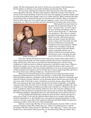 152
change. The One, Satyanarayan, that exists in All does not come and go. That Satyanarayan is
Eternal, Infinite, no vibration, not even life's breathing, beyond mind, Zero, Void.
We have body, mind and Soul. Body lives due to the presence of the Soul within, unseen,
in the region below the heart. The heart cannot function without the existence of the Soul, the
current of Life causing breathing. In due time, Soul causes the stoppage of respiration. Body cannot
be in full action without mind, though it may live or vibrate with Life. Mind is infused in the body,
and the Eternal Play of mind and body goes on with Soul as the Controller. Body is not mind. In
mind are desire, anger, lust, love, passion, pleasure, happiness, sorrow, sense of loss and gain,
imagination, etc, which move the body and create attachment for the body in the course of time.
Dadaji in London 1979
Mind spreads from top to bottom in
the body. One develops the feeling of "my
body," "my possession," or I-sense. Ego is
the sense of doing and thinking as the "I"
and one cannot forego this "I", which limits
one's perspective. Thus, there is a mental
perception of limitations of time and space.
Mind is not body. With all the passions,
greed, and anger of mind, the individual
wants to enjoy or kill. From birth, the mind
becomes conditioned environmentally
through the senses and experiences. Mental
outlook varies according to actions and
reactions occurring in the mind. Mental
notions accumulate and force one in
millions of directions to destined actions
and reactions. Later, with aging, the mind
may be full of desires, yet the body fails.
Now, how will the individual move from form to form, body to body, birth to birth? A
mind is pushed into the body and at that moment, mind becomes restless in attachment to enjoy
things with the body. The I-sense or ego within the mind and body grows with the various
compulsions of mind in reaction to whatever one perceives with the five major senses. Whatever
pleasant one touches, sees, hears, tastes and smells, prompts the mind to want to enjoy with
unlimited, unfulfilled desires. Driven by mental compulsions in the cycle of action and reaction of
worldly attachment and experience; driven with the ego or I-sense, people forget Him and trust in
the world, which causes suffering. Dadaji says, "Do not trust the world."
Mind gets involved and cannot get out in millions of years going from body to body.
Remaining attached and driven by desires and suffering, it cannot be free. Each mind brings
individual destiny. Otherwise, all people would be of the same mind. Whatever is limited by mind
cannot be Truth for everyone. However, we are all human beings with the same type of body. No
one owns a body. If this body is mine, I should have no worries, disease, aging or death. Then,
Who exists and causes this living, talking, moving? For the welfare of humanity, we should be
conscious of this Truth: He alone exists as Absolute; all else is changeable, perishable. He comes
as Dadaji to all. Only Dadaji can help because Dada comes with the Law of Prakriti to take the
mind's compulsions which create suffering. Otherwise, life is full of miseries. Dadaji gives the
appearance of having diseases to demonstrate that a person can't avoid them. His suffering eases
the suffering of humanity, although He does not reveal what He does from within for His Love.
In 1972, Dadaji said that He had to change the world of Nature, climate and mind for a
great cause of Truth. To this end, He suffered extreme illness for two months. Such suffering
would be unbearable for us. His beautiful voice, face and body changed dramatically. It is like
whoever is born has to pay debts of life in physical sufferings until death. Dadaji in human form
continuously suffers. Such is His Love of His created beings.
Dada has come to enjoy His Play of Love and make people conscious of Him. A person
cannot do anything without Him. Dadaji often says, "There is no authority given to a person.
Everything is He. He is doing, because it is His World." Also, Dada says, "I, alone, carry on my
limitless Love. The Creation is His Joyous Play. So, who kills whom? Who eats whom?" He is
 
