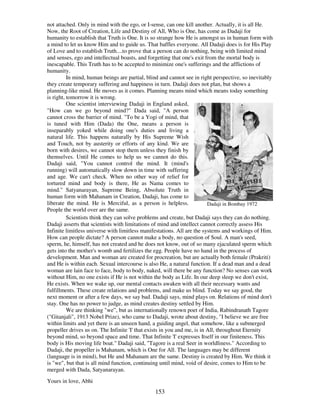 153
not attached. Only in mind with the ego, or I-sense, can one kill another. Actually, it is all He.
Now, the Root of Creation, Life and Destiny of All, Who is One, has come as Dadaji for
humanity to establish that Truth is One. It is so strange how He is amongst us in human form with
a mind to let us know Him and to guide us. That baffles everyone. All Dadaji does is for His Play
of Love and to establish Truth....to prove that a person can do nothing, being with limited mind
and senses, ego and intellectual boasts, and forgetting that one's exit from the mortal body is
inescapable. This Truth has to be accepted to minimize one's sufferings and the afflictions of
humanity.
In mind, human beings are partial, blind and cannot see in right perspective, so inevitably
they create temporary suffering and happiness in turn. Dadaji does not plan, but shows a
planning-like mind. He moves as it comes. Planning means mind which means today something
is right, tomorrow it is wrong.
One scientist interviewing Dadaji in England asked,
"How can we go beyond mind?" Dada said, "A person
cannot cross the barrier of mind. "To be a Yogi of mind, that
is tuned with Him (Dada) the One, means a person is
inseparably yoked while doing one's duties and living a
natural life. This happens naturally by His Supreme Wish
and Touch, not by austerity or efforts of any kind. We are
born with desires, we cannot stop them unless they finish by
themselves. Until He comes to help us we cannot do this.
Dadaji said, "You cannot control the mind. It (mind's
running) will automatically slow down in time with suffering
and age. We can't check. When no other way of relief for
tortured mind and body is there, He as Nama comes to
mind." Satyanarayan, Supreme Being, Absolute Truth in
human form with Mahanam in Creation, Dadaji, has come to
liberate the mind. He is Merciful, as a person is helpless.
People the world over are the same.
Dadaji in Bombay 1972
Scientists think they can solve problems and create, but Dadaji says they can do nothing.
Dadaji asserts that scientists with limitations of mind and intellect cannot correctly assess His
Infinite limitless universe with limitless manifestations. All are the systems and workings of Him.
How can people dictate? A person cannot make a body, no question of Soul. A man's seed,
sperm, he, himself, has not created and he does not know, out of so many ejaculated sperm which
gets into the mother's womb and fertilizes the egg. People have no hand in the process of
development. Man and woman are created for procreation, but are actually both female (Prakriti)
and He is within each. Sexual intercourse is also He, a natural function. If a dead man and a dead
woman are lain face to face, body to body, naked, will there be any function? No senses can work
without Him, no one exists if He is not within the body as Life. In our deep sleep we don't exist,
He exists. When we wake up, our mental contacts awaken with all their necessary wants and
fulfillments. These create relations and problems, and make us blind. Today we say good, the
next moment or after a few days, we say bad. Dadaji says, mind plays on. Relations of mind don't
stay. One has no power to judge, as mind creates destiny settled by Him.
We are thinking "we”, but as internationally renown poet of India, Rabindranath Tagore
("Gitanjali", 1913 Nobel Prize), who came to Dadaji, wrote about destiny, "I believe we are free
within limits and yet there is an unseen hand, a guiding angel, that somehow, like a submerged
propeller drives us on. The Infinite 'I'that exists in you and me, is in All, throughout Eternity
beyond mind, so beyond space and time. That Infinite 'I'expresses Itself in our finiteness. This
body is His moving life boat." Dadaji said, "Tagore is a real Seer in worldliness." According to
Dadaji, the propeller is Mahanam, which is One for All. The languages may be different
(language is in mind), but He and Mahanam are the same. Destiny is created by Him. We think it
is "we", but that is all mind function, continuing until mind, void of desire, comes to Him to be
merged with Dada, Satyanarayan.
Yours in love, Abhi
 