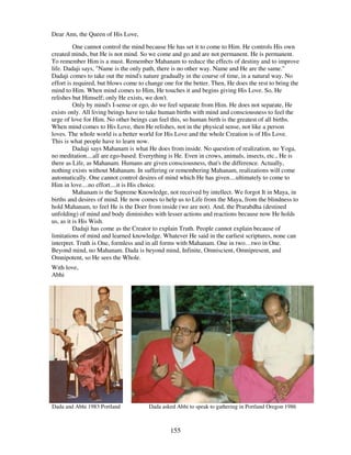 155
Dear Ann, the Queen of His Love,
One cannot control the mind because He has set it to come to Him. He controls His own
created minds, but He is not mind. So we come and go and are not permanent. He is permanent.
To remember Him is a must. Remember Mahanam to reduce the effects of destiny and to improve
life. Dadaji says, "Name is the only path, there is no other way. Name and He are the same."
Dadaji comes to take out the mind's nature gradually in the course of time, in a natural way. No
effort is required, but blows come to change one for the better. Then, He does the rest to bring the
mind to Him. When mind comes to Him, He touches it and begins giving His Love. So, He
relishes but Himself; only He exists, we don't.
Only by mind's I-sense or ego, do we feel separate from Him. He does not separate, He
exists only. All living beings have to take human births with mind and consciousness to feel the
urge of love for Him. No other beings can feel this, so human birth is the greatest of all births.
When mind comes to His Love, then He relishes, not in the physical sense, not like a person
loves. The whole world is a better world for His Love and the whole Creation is of His Love.
This is what people have to learn now.
Dadaji says Mahanam is what He does from inside. No question of realization, no Yoga,
no meditation....all are ego-based. Everything is He. Even in crows, animals, insects, etc., He is
there as Life, as Mahanam. Humans are given consciousness, that's the difference. Actually,
nothing exists without Mahanam. In suffering or remembering Mahanam, realizations will come
automatically. One cannot control desires of mind which He has given....ultimately to come to
Him in love....no effort....it is His choice.
Mahanam is the Supreme Knowledge, not received by intellect. We forgot It in Maya, in
births and desires of mind. He now comes to help us to Life from the Maya, from the blindness to
hold Mahanam, to feel He is the Doer from inside (we are not). And, the Prarabdha (destined
unfolding) of mind and body diminishes with lesser actions and reactions because now He holds
us, as it is His Wish.
Dadaji has come as the Creator to explain Truth. People cannot explain because of
limitations of mind and learned knowledge. Whatever He said in the earliest scriptures, none can
interpret. Truth is One, formless and in all forms with Mahanam. One in two…two in One.
Beyond mind, no Mahanam. Dada is beyond mind, Infinite, Omniscient, Omnipresent, and
Omnipotent, so He sees the Whole.
With love,
Abhi
Dada and Abhi 1983 Portland Dada asked Abhi to speak to gathering in Portland Oregon 1986
 