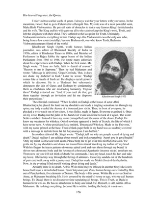 156
His dearest Fragrance, the Queen,
I received two earlier cards of yours. I always wait for your letters with your news. In the
meantime, twice I had to go to Calcutta for a Bengali film. My role was of a most powerful saint,
Maha Rishi Vishwamitra. He puts all sorts of obstacles to test a very famous King Harishchandra
and his wife. The King and his wife gave up all to the saint to keep the King's word, Truth, and
left the kingdom with their child. They suffered to the last point for Truth. Ultimately,
Vishwamitra returns everything to him. Dadaji says this Vishwamitra was the only one who,
being from a low caste (socially), became Brahmarshi, one who knew Truth, Brahman.
Vishwamitra means friend of the world.
Khushwant Singh (right), world famous Indian
journalist, was editor of Illustrated Weekly of India in
1970s, editor of Hindustan Times in 1980s, and Member of
Parliament in Rajya Sabha the upper house of the Indian
Parliament from 1980 to 1986. He wrote many editorials
about his experiences with Dadaji. When he first came, Mr.
Singh wrote: "I have no faith, faith is denial of reason."
"Reason to me is Supreme." Then he had Mahanam and
wrote: "Message is delivered, 'Gopal Govinda.'But, it does
not shake my disbelief in God." Later he wrote: "Dadaji
comes like a breath of fresh air. He displays occult powers
which he disowns. He is a 'Godman'but vehemently
denounces the cult of Gurus and Godmen by condemning
them as charlatans who are misleading humanity. 'Expose
them!'Dadaji exhorted me. 'And, if you can't do that, get
them together through an invitation and let me disprove
their pretensions."
Khushwant Singh 1975
The editorial continued: "When I called on Dadaji at the house of actor Abhi
Bhattacharya, he placed his hand on my shoulders and made a tingling sensation run through my
spine; my body exuded the Aroma of a thousand joss sticks. Then, in front of everyone, he
plucked a wristwatch out of my chest. It was Seiko, made in Japan. Everyone examined it. Once
on my wrist, Dadaji ran the palm of his hand over it and asked me to look at it again. The word
Seiko vanished. Instead it bore my name (misspelled) and the name of the donor, Dadaji. He
knew my weakness for whiskey. Out of nowhere appeared a bottle of Scotch, the like of which I
have never seen. A white porcelain flask entitled, 'Dreamland Whiskey, Made in the Universe,'
with my name printed at the base. Then a blank paper held in my hand was as suddenly covered
with a message in red ink from Sri Sri Satyanarayan. I am baffled."
In another editorial Mr. Singh wrote: "'Dadaji, tell me why are people scared of dying and
death?'Dadaji realizes I am talking about myself and looks perturbed: 'Aren't you in good health?'
'Only my mind is obsessed with death. Please help me to get over this morbid obsession.'He
grabs me by my shoulders and draws me toward him almost knocking my turban off my head.
With his fingers he traces patterns down my spinal cord and runs them through my beard. A
shiver runs down my body and the Aroma of a thousand Agarbattis (incense sticks) envelops me.
'From now on you will not think of death,'he commands. I nod my head, touch his feet and take
my leave. I thread my way through the throng of admirers, locate my sandals out of the hundreds
of pairs and walk away with a jaunty step. Dadaji has made me Mukti (free) of death phobia.
Now, in the evening I find myself writing about dying and death."
Actually there is no death. At His Wish mind may be infused in another body like a new
house built over a demolished house. From Satyanarayan, Zero, human beings are created by Him
out of Panchabhuta, five elements of Nature. The body is His cover. Within He exists as Soul or
Atma, as Mahanam breathing life. He is covered by the mind's I-sense or ego, who we call human
beings. To Dadaji there is no distance or time separating all beings. This is Truth, as Dada in
human form tells us. He has no attachment to body and mind. He, Himself, is All, within All as
Mahanam. He is doing everything, because He is within, holding the body; it is not ours.
 