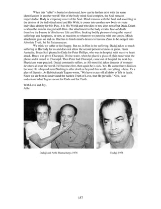 157
When this "Abhi" is buried or destroyed, how can he further exist with the same
identification in another world? Out of the body-mind-Soul complex, the Soul remains
imperishable. Body is temporary cover of the Soul. Mind remains with the Soul and according to
the desires of the individual mind and His Wish, it comes into another new body to create
individual destiny for His Play. It is His World and who dies or not, does not affect Dada. Death
is when the mind is merged with Him. Our attachment to the body creates fears of death,
therefore the I-sense is blind to see Life and Him. Seeking bodily pleasures brings the mental
sufferings and happiness, in turn, as reactions to whatever we perceive with our senses. Minds
attachment goes on and on. One has to finish mind's desires to become Zero, to be merged into
Absolute Truth, Sri Sri Satyanarayan.
We think we suffer or feel happy. But no, in Him is the suffering. Dadaji takes so much
suffering in His body for us and does not allow the second person to know or guess. From
Australia, Bruce Kell phoned to Dada for Peter Phillips, who was in hospital with massive heart
attack. Bruce was given Charanjal, Divine water, when he placed a glass of plain water near the
phone and it turned to Charanjal. Then Peter had Charanjal, came out of hospital the next day.
Physicians were puzzled. Dadaji constantly suffers, as All-merciful, takes diseases of so many
devotees all over the world. He becomes free, then again he is sick. Yet, He cannot have diseases
because He is beyond mind.Nothing is after death or beyond this world, everything is here. It's a
play of Eternity. As Rabindranath Tagore wrote, "We have to pay off all debts of life in death.
Since we are born to understand the hardest Truth of Love, that He prevails." Now, I can
understand what Tagore meant for Dada and for Truth.
With Love and Joy,
Abhi
Dadaji and Abhi Bhattacharya 1978 Dadaji 1978
 