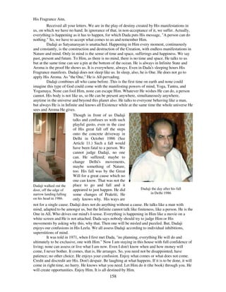 158
His Fragrance Ann,
Received all your letters. We are in the play of destiny created by His manifestations in
us, on which we have no hand. In ignorance of that, in non-acceptance of it, we suffer. Actually,
everything is happening as it has to happen, for which Dada puts His message, "A person can do
nothing." So, we have to accept what comes to us and remember Him.
Dadaji as Satyanarayan is unattached. Happening in Him every moment, continuously
and constantly, is the construction and destruction of the Creation, with endless manifestations in
Nature and mind. Only in mind is the sense of time and space, sufferings and happiness. We say
past, present and future. To Him, as there is no mind, there is no time and space. He talks to us
but at the same time can see a pin at the bottom of the ocean. He is always in Infinite State and
Aroma is the proof He shows us. It is everywhere, always. Even in Dada's sleeping hours His
Fragrance manifests. Dadaji does not sleep like us. In sleep, also, he is One. He does not go to
apply His Aroma. As "the One," He is All-pervading.
Dadaji combines all who came before. This is the first time on earth and none could
imagine this type of God could come with the manifesting powers of mind, Yoga, Tantra, and
Yogamaya. None can fool Him, none can escape Him. Whatever He wishes He can do, a person
cannot. His body is not like us, so He can be present anywhere, simultaneously anywhere,
anytime in the universe and beyond this planet also. He talks to everyone behaving like a man,
but always He is in Infinite and knows all Existence while at the same time the whole universe He
sees and Aroma He gives.
Dadaji walked out the
door, off the edge of
narrow landing falling
on his head in 1986.
Though in front of us Dadaji
talks and confuses us with such
playful gusto, even in the case
of His great fall off the steps
onto the concrete driveway in
Delhi in October 1986 (See
Article 11.) Such a fall would
have been fatal to a person. We
cannot judge Dadaji, no one
can. He suffered; maybe to
change Delhi's movements,
maybe something of Nature,
too. His fall was by the Great
Will for a great cause which no
one can know. That was not the
place to go and fall and it
appeared to just happen. He did
some changes of Prakriti, He
only knows why. His ways are
Dadaji the day after his fall
in Delhi 1986
not for a single cause. Dadaji does not do anything without a cause. He talks like a man with
mind, adapted to be amongst us, but the Infinite cannot talk like finiteness, like a person. He is the
One in All, Who drives our mind's I-sense. Everything is happening in Him like a movie on a
white screen and He is not attached. Dada says nobody should try to judge Him or His
movements by asking why this, why that. Then one will be misled and puzzled. But, Dadaji
enjoys our confusions in His Leela. We all assess Dadaji according to individual inhibitions,
superstitions of mind.
It was told in 1971, when I first met Dada, "no planning, everything He will do and
ultimately to be exclusive, one with Him." Now I am staying in this house with full confidence of
living; none can assess or live what I am now. Even I don't know when and how money will
come, I never bother. It comes, that is, He arranges. So, you need not be disappointed, have
patience; no other choice. He enjoys your confusion. Enjoy what comes or what does not come.
Credit and discredit are His. Don't despair. Be laughing at what happens. If it is to be done, it will
come in right time, no hurry. He knows what you need. Let Him do it (the book) through you. He
will create opportunities. Enjoy Him. It is all destined by Him.
 