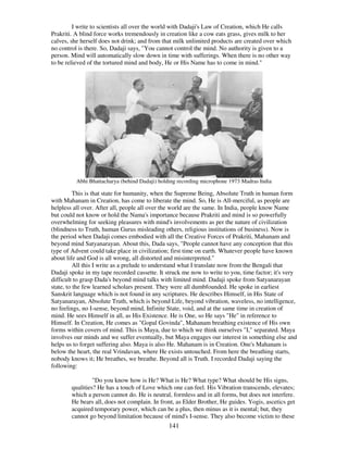 141
I write to scientists all over the world with Dadaji's Law of Creation, which He calls
Prakriti. A blind force works tremendously in creation like a cow eats grass, gives milk to her
calves, she herself does not drink; and from that milk unlimited products are created over which
no control is there. So, Dadaji says, "You cannot control the mind. No authority is given to a
person. Mind will automatically slow down in time with sufferings. When there is no other way
to be relieved of the tortured mind and body, He or His Name has to come in mind."
Abhi Bhattacharya (behind Dadaji) holding recording microphone 1973 Madras India
This is that state for humanity, when the Supreme Being, Absolute Truth in human form
with Mahanam in Creation, has come to liberate the mind. So, He is All-merciful, as people are
helpless all over. After all, people all over the world are the same. In India, people know Name
but could not know or hold the Nama's importance because Prakriti and mind is so powerfully
overwhelming for seeking pleasures with mind's involvements as per the nature of civilization
(blindness to Truth, human Gurus misleading others, religious institutions of business). Now is
the period when Dadaji comes embodied with all the Creative Forces of Prakriti, Mahanam and
beyond mind Satyanarayan. About this, Dada says, "People cannot have any conception that this
type of Advent could take place in civilization; first time on earth. Whatever people have known
about life and God is all wrong, all distorted and misinterpreted."
All this I write as a prelude to understand what I translate now from the Bengali that
Dadaji spoke in my tape recorded cassette. It struck me now to write to you, time factor; it's very
difficult to grasp Dada's beyond mind talks with limited mind. Dadaji spoke from Satyanarayan
state, to the few learned scholars present. They were all dumbfounded. He spoke in earliest
Sanskrit language which is not found in any scriptures. He describes Himself, in His State of
Satyanarayan, Absolute Truth, which is beyond Life, beyond vibration, waveless, no intelligence,
no feelings, no I-sense, beyond mind, Infinite State, void, and at the same time in creation of
mind. He sees Himself in all, as His Existence. He is One, so He says "He" in reference to
Himself. In Creation, He comes as "Gopal Govinda", Mahanam breathing existence of His own
forms within covers of mind. This is Maya, due to which we think ourselves "I," separated. Maya
involves our minds and we suffer eventually, but Maya engages our interest in something else and
helps us to forget suffering also. Maya is also He. Mahanam is in Creation. One's Mahanam is
below the heart, the real Vrindavan, where He exists untouched. From here the breathing starts,
nobody knows it; He breathes, we breathe. Beyond all is Truth. I recorded Dadaji saying the
following:
"Do you know how is He? What is He? What type? What should be His signs,
qualities? He has a touch of Love which one can feel. His Vibration transcends, elevates;
which a person cannot do. He is neutral, formless and in all forms, but does not interfere.
He bears all, does not complain. In front, as Elder Brother, He guides. Yogis, ascetics get
acquired temporary power, which can be a plus, then minus as it is mental; but, they
cannot go beyond limitation because of mind's I-sense. They also become victim to these
 