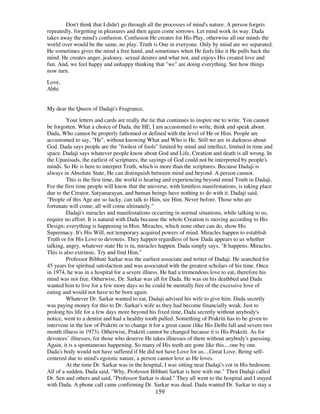 159
Don't think that I didn't go through all the processes of mind's nature. A person forgets
repeatedly, forgetting in pleasures and then again come sorrows. Let mind work its way. Dada
takes away the mind's confusion. Confusion He creates for His Play, otherwise all our minds the
world over would be the same, no play. Truth is One in everyone. Only by mind are we separated.
He sometimes gives the mind a free hand, and sometimes when He feels like it He pulls back the
mind. He creates anger, jealousy, sexual desires and what not, and enjoys His created love and
fun. And, we feel happy and unhappy thinking that "we" are doing everything. See how things
now turn.
Love,
Abhi
My dear the Queen of Dadaji's Fragrance,
Your letters and cards are really the tie that continues to inspire me to write. You cannot
be forgotten. What a choice of Dada, the HE, I am accustomed to write, think and speak about.
Dada, Who cannot be properly fathomed or defined with the level of He or Him. People are
accustomed to say, "He", without knowing What and Who is He. Still we are in darkness about
God. Dada says people are the "foolest of fools" limited by mind and intellect, limited in time and
space. Dadaji says whatever people know about God and Life, Creation and death is all wrong. In
the Upanisads, the earliest of scriptures, the sayings of God could not be interpreted by people's
minds. So He is here to interpret Truth, which is more than the scriptures. Because Dadaji is
always in Absolute State, He can distinguish between mind and beyond. A person cannot.
This is the first time, the world is hearing and experiencing beyond mind Truth in Dadaji.
For the first time people will know that the universe, with limitless manifestations, is taking place
due to the Creator, Satyanarayan, and human beings have nothing to do with it. Dadaji said,
"People of this Age are so lucky, can talk to Him, see Him. Never before. Those who are
fortunate will come; all will come ultimately."
Dadaji's miracles and manifestations occurring in normal situations, while talking to us,
require no effort. It is natural with Dada because the whole Creation is moving according to His
Design; everything is happening in Him. Miracles, which none other can do, show His
Supremacy. It's His Will, not temporary acquired powers of mind. Miracles happen to establish
Truth or for His Love to devotees. They happen regardless of how Dada appears to us whether
talking, angry, whatever state He is in, miracles happen. Dada simply says, "It happens. Miracles.
This is also extrinsic. Try and find Him."
Professor Bibhuti Sarkar was the earliest associate and writer of Dadaji. He searched for
45 years for spiritual satisfaction and was associated with the greatest scholars of his time. Once
in 1974, he was in a hospital for a severe illness. He had a tremendous love to eat, therefore his
mind was not free. Otherwise, Dr. Sarkar was all for Dada. He was on his deathbed and Dada
wanted him to live for a few more days so he could be mentally free of the excessive love of
eating and would not have to be born again.
Whatever Dr. Sarkar wanted to eat, Dadaji advised his wife to give him. Dada secretly
was paying money for this to Dr. Sarkar's wife as they had become financially weak. Just to
prolong his life for a few days more beyond his fixed time, Dada secretly without anybody's
notice, went to a dentist and had a healthy tooth pulled. Something of Prakriti has to be given to
intervene in the law of Prakriti or to change it for a great cause (like His Delhi fall and severe two
month illness in 1973). Otherwise, Prakriti cannot be changed because it is His Prakriti. As for
devotees’ illnesses, for those who deserve He takes illnesses of them without anybody's guessing.
Again, it is a spontaneous happening. So many of His teeth are gone like this....one by one.
Dada's body would not have suffered if He did not have Love for us....Great Love. Being self-
centered due to mind's egoistic nature, a person cannot love as He loves.
At the time Dr. Sarkar was in the hospital, I was sitting near Dadaji's cot in His bedroom.
All of a sudden, Dada said, "Why, Professor Bibhuti Sarkar is here with me." Then Dadaji called
Dr. Sen and others and said, "Professor Sarkar is dead." They all went to the hospital and I stayed
with Dada. A phone call came confirming Dr. Sarkar was dead. Dada wanted Dr. Sarkar to stay a
 