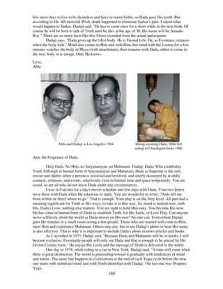 160
few more days to live to be desireless and have no more births, so Dada gave His tooth. But,
according to His All-merciful Wish, death happened to eliminate Sarkar's pain. I asked what
would happen to Sarkar. Dadaji said, "He has to come once for a short while in the next birth. Of
course he will be born to talk of Truth until he dies at the age of 30. His name will be Annada
Roy." There are so many facts like this I have recorded from the actual participants.
Dadaji says, "Dada gives up the (His) body. He is Eternal Life. He, as Existence, remains
when the body fails." Mind also comes to Him and with Him, but mind with the I-sense for a few
minutes watches the body in Maya (with attachment), then remains with Dada, either to come in
the next body or to merge. Only He knows.
Love,
Abhi
Abhi and Dadaji in Los Angeles 1984 Sitting awaiting Dada, Abhi fell
asleep in Chandigarh India 1986
Ann, the Fragrance of Dada,
Only Dada. No Him, no Satyanarayan, no Mahanam. Dadaji. Dada, Who establishes
Truth Although in human form of Satyanarayan and Mahanam, Dada as Supreme is the only
rescue and shelter when a person is involved and involved, and utterly dismayed by worldly
contacts, relations, and events, which only exist in limited time and space temporarily. You are
saved, so are all who do not leave Dada under any circumstances.
I was in Calcutta for a day's movie schedule and few days with Dada. Your two letters
were there with Dada when He asked me to reply. You are wonderful to write, "Dada tell me
from within or direct where to go." That is enough. Your play is on the fiery level. All past had a
meaning significant for Truth or His ways, so take it in that way. So, mind is neutral now, with
His, Dada's Love, nothing else matters. You are right to hold Him only. You become His now.
He has come in human form of Dada to establish Truth, for His Leela, or Love Play. Can anyone
move selflessly about the world as Dada moves on His own? No one can. Everywhere Dadaji
goes He remains in a small room seeing a few people. Those who are wanted will come to Him,
meet Him and experience Mahanam. Others may not, but to see Dadaji's photo or hear His name,
is also effective. That is why it is important to include Dada's photo in news articles and books.
As I recorded in 1973, Dadaji said, "Because Dada and Mahanam will be in books, I will
become exclusive. Eventually people will only see Dada and that is enough to be graced by His
Divine Cosmic form." He enjoys His Leela and the message of Truth is delivered to the world.
One day in 1978, while riding in a car in New York, Dadaji said, "A time will come when
there is great destruction. The world is proceeding toward it gradually with tendencies of mind
and nature. The same fate happens to civilizations at the end of each Yuga cycle before the new
one starts with stabilized mind and with Truth identified with Dadaji. The last one was Dvapara
Yuga.
 