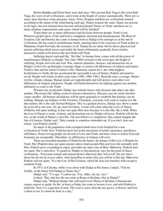 161
Before Buddha and Christ there were dark days. This present Kali Yuga is the worst Kali
Yuga, the worst of all civilizations, and it ends at the height of science automatically. There are so
many Ages that have come and gone, Satya, Treta, Dvapara and Kali are civilizations termed
according to the nature of the mind during each age. Nature remains the same. Nama was present
in all Ages, but now humans have become self-proclaimed 'Gurus'or 'Gods'and there are so
many religious organizations and castes, which will be finished."
Today there are so many differences and divisions between people; Truth is lost.
Whatever people know of life and God is completely distorted and misinterpreted. The Root of
Creation, Life and Destiny has come in human form as Dadaji to be amongst us at the end of
civilization. He has come to mold human minds, attuning them to be conscious of Truth within as
Mahanam, Gopal Govinda, the existence of all. Dadaji has no mind, but he shows physical and
mental suffering which moves and molds the future of humanity gradually from virulent,
destructive minds to be born in the next birth with Truth.
Suffering doesn't end until He, "the One" in human form, comes with all the power of
manifestation (Prakriti) as Dadaji. This (late 1980's onward) is the worst part, the height of
suffering. People will wail and wail. War, natural calamities, diseases, and destruction are in
Dadaji's wish to fix up humanity in proper shape; to remove all differences of religion and realize
Truth is One and the whole Creation is His. Humanity cannot do it. See what happens.
In deference to Truth, He has accelerated the inexorable Laws of Nature, Prakriti and mind to
revolt. People will realize in three years time (1989, 1990, 1991). Read the news coverage. Nature
revolts, climates change. Human minds are unpredictable and will destroy each other over
differences of religion and power. People will finish themselves by fighting against one another,
ultimately to come to the Truth.
Diseases are accelerated. Dadaji says nobody knows why diseases take place one after
another. Physicians fail, falling victim to diseases themselves. Diseases may be cured, but then
comes another. All human calculations will be upset gradually to establish that humans can do
nothing. Humans are helpless in His Creation. Ultimately, everyone will come to realize it is He
that matters. He is the only Eternal Religion. This is a gradual process, Dadaji says, blows cannot
be given all at one time, for one must feel them. A time will come when the Laws of Nature
(Prakriti) will spare nothing. It does not spare Him also, because it is also His; He is both. When
the Law of Nature is acute, virulent, and destruction sets in, Dadaji will leave. Prakriti will do the
rest, as the world of Nature is also His. The rest follows to completion. One cannot imagine the
fate of Creation. Dadaji said, "Only remedy is somehow remember me. If you don't, does not
matter. I am Prakriti and He."
So much of the population with corrupted minds have to be finished for a new
civilization of Truth. Now Truth has been lost in the movement of mind's ignorance, greediness,
selfishness. Power loving people are devoid of Love and Truth, and must come to realize God and
humanity are inseparable. Thereafter, no differences of religion will exist.
These are recorded mandates of Dada for the future, the doings of His Law of Prakriti for
Truth. She (Prakriti) does not spare anyone unless mind accepts Him and lives life normally with
Him. Prakriti gives everything to enjoy, provided one takes care of Him. Otherwise, Prakriti does
not spare, She is merciless. To guard us, Dadaji as Satyanarayan, says for the good of future
civilizations, "Feed your normal and natural desires otherwise they will revolt. Do not starve
them, but do not do excess either. And, keep Him in mind, then you will be in His lap. Otherwise,
Prakriti will not spare." It is the Law of His Creation, which He does not interfere with except to
establish Truth.
In 1973, in Calcutta, while I was alone with Dadaji at His house, I asked, "Tell me
frankly, in the future will Dadaji as Nama stay?"
Dadaji said, "'I'is ego. 'I'cannot say. You, Abhi, can say, 'yes'."
I asked, "But, why has He not come as Rama or Krishna, why as Dadaji?"
Dadaji said, "Without Dadaji who will teach Love? Rama or Krishna is Eternal and
cannot express to guide. So He, in form as Dada, has come to bestow Love, and with Prakriti to
mold life. Now it is a question of time. The seed is sown, then the tree grows, it flowers and fruit
is there to eat. It cannot be done in a day."
 