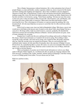 162
This is Dadaji, Satyanarayan, without limitations. He is silent and patient; but in front of
people Dadaji, as a man and brother, smokes cigarettes, drinks tea, shows concern for His family
and shows feelings like laughing and impatience. All to show worldliness and one adapted to
character of mind. But, as Satyanarayan, Creator of life and destiny knowing the whole Eternity,
nothing escapes His vision. He shows the highest patience to tolerate our faults. Dadaji knows all
but does not allow it to be known, saying, "I don't know anything." He does not care who comes
or does not come, it does not matter to Him, because He is the Existence, Life, and Destiny, and,
all minds will come to Him today or tomorrow. Mind starts from Him and finishes in Him
receiving His Love. This is the purpose of Creation, so a person cannot do anything. He is the
Creation Itself. All who meet Dada have no power to resist His Call. It is His wish from within.
This is Dada.
I have lived so many years since my birth in Bangladesh village. Who knew a movie star
would move with Dada to the present state of mind to write about Truth, about Dadaji? He has a
cause for it. He being within, made my mind exclusive, unaware, gradually, He detached the
mind from external and surrounding influences (Prakriti). Actions and reactions are gone, sense
of wants, demands, too, are gone.
Imagine how I could write this now and keep all recordings and records on Dadaji. I am
His choice, which I never dreamed, as I wanted to be in movie acting. Now nothing is there
except His works and talks, and some movie acting, also created by Him. He guides and looks
after me. Only He can take away our mental involvements. Then we can be peaceful with
stabilized mind. Analyze all who meet Him. Eventually, that is the outcome of Dadaji's Cosmic
Divine Form. So, remembering Him is a must. Of course, we can't even remember Him unless He
makes it so, which He has been doing. Dada has come to remove the cover of Maya, mind and
ego, to help us feel the Oneness.
There are hundreds of cassettes out of which I took information to write to you. Dada
spoke in Bengali, Hindi, English, etc. As Omniscient, He can speak any language whenever He
feels necessary, including Urdu, Arabic, Sanskrit, and the earliest of languages. I felt like writing
to you as if Dadaji guides from within. You are chosen one for Truth.
With love and best wishes,
Abhi
Dadaji with Abhi Bhattacharya and Ann Mills 1983 Portland Oregon USA
 
