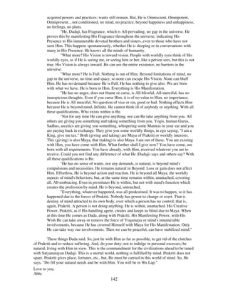 142
acquired powers and practices; wants still remain. But, He is Omniscient, Omnipotent,
Omnipresent....not conditioned, no mind, no practice, beyond happiness and unhappiness,
no feelings, no plans.
"He, Dadaji, has Fragrance, which is All-pervading, no gap in the universe. He
proves this by manifesting His Fragrance throughout the universe, indicating His
Presence to His innumerable devoted brothers and sisters, even to those who have not
seen Him. This happens spontaneously, whether He is sleeping or in conversations with
many in His Presence. He knows all the minds of humanity.
"What more? His Vision is inward vision. People with worldly eyes think of His
worldly eyes, as if He is seeing me, or seeing him or her, like a person sees, but this is not
true. His Vision is always inward. He can see the entire existence, no barriers in the
universe.
"What more? He is Full. Nothing is out of Him. Beyond limitations of mind, no
gap in the universe, no time and space, so none can escape His Vision. None can bluff
Him. He has no demand because He is Full. He has nothing to give also. We are born
with what we have. He is born in Him. Everything is His Manifestation.
"He has no anger, does not blame or curse, is All-blissful, All-merciful, has no
inauspicious thoughts. Even if you curse Him, it is of no value to Him, no importance,
because He is All merciful. No question of vice or sin, good or bad. Nothing effects Him
because He is beyond mind, Infinite. He cannot think ill of anybody or anything. With all
these qualifications, Who exists within is He.
"Not for any time He can give anything, nor can He take anything from you. All
others are giving you something and taking something from you. Yogis, human Gurus,
Sadhus, ascetics are giving you something, whispering some Mantras in your ear and you
are paying back in exchange. They give you some worldly things, in ego saying, "I am a
King, give me tax." Both (giving and taking) are Maya of Prakriti or worldly interests.
This (giving) is also Maya, that (taking) is also Maya. I am out of these. You are existing
with Him, you have come with Him. What further shall I give now? You have come, are
born with all requirements. You have already, with Him, received whatever you are to
receive. Could you not find any difference of what He (Dadaji) says and others say? With
all these qualifications is He.
"He has no sense of wants, nor any demands, is natural, is beyond mind's
compulsions and necessities. He remains natural in Beyond. Loss or gain does not affect
Him. Effortless, He is beyond action and reaction. He is beyond all Maya, the worldly
aspects of mind's behaviors; but, at the same time remains within, unattached, covering
all, All-embracing. Even in prostitutes He is within, but not with mind's function which
creates the profession by mind. He is beyond, untouched.
"Everything, whatever happened, was all predestined. It was to happen, so it has
happened due to the forces of Prakriti. Nobody has power to change or avert. That is
destiny of mind attracted to its own body, over which a person has no control; that is,
again, Prakriti. A person is not doing anything. He is within, unattached. His Creative
Power, Prakriti, as if His handling agent, creates and keeps us blind due to Maya. When
at this time He comes as Dada, along with Prakriti, His Manifesting Power, with His
Wish He can take away or remove the force of Yogamaya or mind's innumerable
involvements, because He has covered Himself with Maya for His Manifestation. Only
He can take way our involvements. Then we can be peaceful, can have stabilized mind."
These things Dada said. So, just be with Him as far as possible, to get rid of the clutches
of Prakriti and to reduce suffering. And, do your duty; not to indulge in personal excesses; be
natural, living with Him in view. This is the commandment for the civilizations ahead to be tuned
with Satyanarayan Dadaji. This is a mortal world, nothing is fulfilled by mind. Prakriti does not
spare. Prakriti gives place, fortunes, etc., but, He must be carried in this world of mind. So, He
says, "Do fill your natural needs and be with Him. You will be in His Lap."
Love to you,
Abhi
 