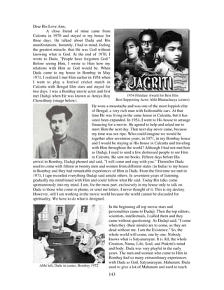 143
Dear His Love Ann,
A close friend of mine came from
Calcutta in 1970 and stayed in my house for
three days. He talked about Dada and His
manifestations. Instantly, I had in mind, feeling
the greatest miracle, that He was God without
knowing what is God. At the end of 1970, I
wrote to Dada, "People have forgotten God."
Before seeing Him, I wrote to Him how my
relations with Him as God would be. When
Dada came to my house in Bombay in May
1971, I realized I met Him earlier in 1954 when
I went to play a festival cricket match in
Calcutta with Bengal film stars and stayed for
two days. I was a Bombay movie actor and first
met Dadaji when He was known as Amiya Roy
Chowdhury (image below).
1954 Filmfare Award for Best film
Best Supporting Actor Abhi Bhattacharya (center)
He wore a moustache and was one of the most foppish elite
of Bengal, a very rich man with fashionable cars. At that
time He was living in the same house in Calcutta, but it has
since been expanded. In 1954, I went to His house to arrange
financing for a movie. He agreed to help and asked me to
meet Him the next day. That next day never came, because
my time was not ripe. Who could imagine we would be
together after seventeen years, in 1971, in my Bombay house
and I would be staying at His house in Calcutta and traveling
with Him throughout the world? Although I had not met him
as Dadaji, I used to send a few distressed people to see Him
in Calcutta. He sent me books. Fifteen days before His
arrival in Bombay, Dadaji phoned and said, "I will come and stay with you." Thereafter Dada
used to come with fifteen or twenty men and women from different states (in India) to my house
in Bombay and they had remarkable experiences of Him in Dada. From the first time we met in
1971, I tape recorded everything Dadaji said amidst others. In seventeen years of listening,
gradually my mind tuned with Him and could follow what He said. Today His talks come
spontaneously into my mind. I am, for the most part, exclusively in my house only to talk on
Dada to those who come or phone, or send me letters. I never thought of it. This is my destiny.
However, still I am working in the movie world because the world cannot be discarded for
spirituality. We have to do what is designed.
Abhi left, Dada in center, Bombay 1972
In the beginning all top movie stars and
personalities came to Dadaji. Then the top editors,
scientists, intellectuals, I called them and they
came without questioning. As Dadaji said, "I come
when they (their minds) are to come, as they are
dead without me. I am the Existence." So, the
whole world will come, one by one. Nobody
knows what is Satyanarayan. It is All, the whole
Creation, Nama, Life, Soul, and Prakriti's mind
and body. Dada was very playful in the early
years. The men and women who came to Him in
Bombay had so many extraordinary experiences
with Dada as God, Satyanarayan, Mahanam. Dada
used to give a lot of Mahanam and used to teach
 