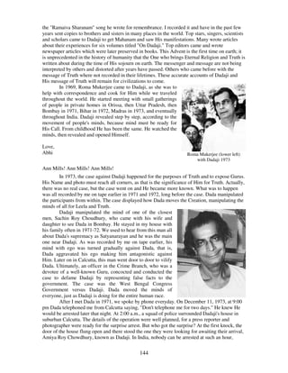 144
the "Ramaiva Sharanam" song he wrote for remembrance. I recorded it and have in the past few
years sent copies to brothers and sisters in many places in the world. Top stars, singers, scientists
and scholars came to Dadaji to get Mahanam and saw His manifestations. Many wrote articles
about their experiences for six volumes titled "On Dadaji." Top editors came and wrote
newspaper articles which were later preserved in books. This Advent is the first time on earth; it
is unprecedented in the history of humanity that the One who brings Eternal Religion and Truth is
written about during the time of His sojourn on earth. The messenger and message are not being
interpreted by others and distorted after years have passed. Others who came before with the
message of Truth where not recorded in their lifetimes. These accurate accounts of Dadaji and
His message of Truth will remain for civilizations to come.
In 1969, Roma Mukerjee came to Dadaji, as she was to
help with correspondence and cook for Him while we traveled
throughout the world. He started meeting with small gatherings
of people in private homes in Orissa, then Uttar Pradesh, then
Bombay in 1971, Bihar in 1972, Madras in 1973, and eventually
throughout India. Dadaji revealed step by step, according to the
movement of people's minds, because mind must be ready for
His Call. From childhood He has been the same. He watched the
minds, then revealed and opened Himself.
Love,
Abhi Roma Mukerjee (lower left)
with Dadaji 1973
Ann Mills! Ann Mills! Ann Mills!
In 1973, the case against Dadaji happened for the purposes of Truth and to expose Gurus.
His Name and photo must reach all corners, as that is the significance of Him for Truth. Actually,
there was no real case, but the case went on and He became more known. What was to happen
was all recorded by me on tape earlier in 1971 and 1972, long before the case. Dada manipulated
the participants from within. The case displayed how Dada moves the Creation, manipulating the
minds of all for Leela and Truth.
Dadaji manipulated the mind of one of the closest
men, Sachin Roy Choudhury, who came with his wife and
daughter to see Dada in Bombay. He stayed in my house with
his family often in 1971-72. We used to hear from this man all
about Dada's supremacy as Satyanarayan and he was the main
one near Dadaji. As was recorded by me on tape earlier, his
mind with ego was turned gradually against Dada, that is,
Dada aggravated his ego making him antagonistic against
Him. Later on in Calcutta, this man went door to door to vilify
Dada. Ultimately, an officer in the Crime Branch, who was a
devotee of a well-known Guru, concocted and conducted the
case to defame Dadaji by representing false facts to the
government. The case was the West Bengal Congress
Government versus Dadaji. Dada moved the minds of
everyone, just as Dadaji is doing for the entire human race.
After I met Dada in 1971, we spoke by phone everyday. On December 11, 1973, at 9:00
pm Dada telephoned me from Calcutta saying, "Don't telephone me for two days." He knew He
would be arrested later that night. At 2:00 a.m., a squad of police surrounded Dadaji's house in
suburban Calcutta. The details of the operation were well planned, for a press reporter and
photographer were ready for the surprise arrest. But who got the surprise? At the first knock, the
door of the house flung open and there stood the one they were looking for awaiting their arrival,
Amiya Roy Chowdhury, known as Dadaji. In India, nobody can be arrested at such an hour,
 