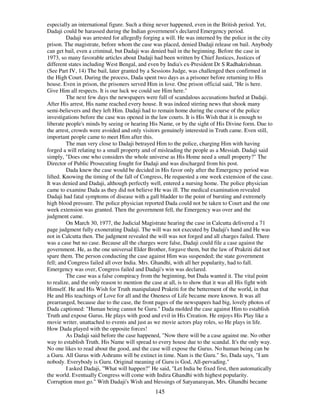 145
especially an international figure. Such a thing never happened, even in the British period. Yet,
Dadaji could be harassed during the Indian government's declared Emergency period.
Dadaji was arrested for allegedly forging a will. He was interned by the police in the city
prison. The magistrate, before whom the case was placed, denied Dadaji release on bail. Anybody
can get bail, even a criminal, but Dadaji was denied bail in the beginning. Before the case in
1973, so many favorable articles about Dadaji had been written by Chief Justices, Justices of
different states including West Bengal, and even by India's ex-President Dr S Radhakrishnan.
(See Part IV, 14) The bail, later granted by a Sessions Judge, was challenged then confirmed in
the High Court. During the process, Dada spent two days as a prisoner before returning to His
house. Even in prison, the prisoners served Him in love. One prison official said, "He is here.
Give Him all respects. It is our luck we could see Him here."
The next few days the newspapers were full of scandalous accusations hurled at Dadaji.
After His arrest, His name reached every house. It was indeed stirring news that shook many
semi-believers and they left Him. Dadaji had to remain home during the course of the police
investigations before the case was opened in the law courts. It is His Wish that it is enough to
liberate people's minds by seeing or hearing His Name, or by the sight of His Divine form. Due to
the arrest, crowds were avoided and only visitors genuinely interested in Truth came. Even still,
important people came to meet Him after this.
The man very close to Dadaji betrayed Him to the police, charging Him with having
forged a will relating to a small property and of misleading the people as a Messiah. Dadaji said
simply, "Does one who considers the whole universe as His Home need a small property?" The
Director of Public Prosecuting fought for Dadaji and was discharged from his post.
Dada knew the case would be decided in His favor only after the Emergency period was
lifted. Knowing the timing of the fall of Congress, He requested a one week extension of the case.
It was denied and Dadaji, although perfectly well, entered a nursing home. The police physician
came to examine Dada as they did not believe He was ill. The medical examination revealed
Dadaji had fatal symptoms of disease with a gall bladder to the point of bursting and extremely
high blood pressure. The police physician reported Dada could not be taken to Court and the one
week extension was granted. Then the government fell, the Emergency was over and the
judgment came.
On March 30, 1977, the Judicial Magistrate hearing the case in Calcutta delivered a 71
page judgment fully exonerating Dadaji. The will was not executed by Dadaji's hand and He was
not in Calcutta then. The judgment revealed the will was not forged and all charges failed. There
was a case but no case. Because all the charges were false, Dadaji could file a case against the
government. He, as the one universal Elder Brother, forgave them, but the law of Prakriti did not
spare them. The person conducting the case against Him was suspended; the state government
fell; and Congress failed all over India. Mrs. Ghandhi, with all her popularity, had to fall.
Emergency was over, Congress failed and Dadaji's win was declared.
The case was a false conspiracy from the beginning, but Dada wanted it. The vital point
to realize, and the only reason to mention the case at all, is to show that it was all His fight with
Himself. He and His Wish for Truth manipulated Prakriti for the betterment of the world, in that
He and His teachings of Love for all and the Oneness of Life became more known. It was all
prearranged, because due to the case, the front pages of the newspapers had big, lovely photos of
Dada captioned: "Human being cannot be Guru." Dada molded the case against Him to establish
Truth and expose Gurus. He plays with good and evil in His Creation. He enjoys His Play like a
movie writer, unattached to events and just as we movie actors play roles, so He plays in life.
How Dada played with the opposite forces!
As Dadaji said before the case happened, "Now there will be a case against me. No other
way to establish Truth. His Name will spread to every house due to the scandal. It's the only way.
No one likes to read about the good, and the case will expose the Gurus. No human being can be
a Guru. All Gurus with Ashrams will be extinct in time. Nam is the Guru." So, Dada says, "I am
nobody. Everybody is Guru. Original meaning of Guru is God, All-pervading."
I asked Dadaji, "What will happen?" He said, "Let India be fixed first, then automatically
the world. Eventually Congress will come with Indira Ghandhi with highest popularity.
Corruption must go." With Dadaji's Wish and blessings of Satyanarayan, Mrs. Ghandhi became
 
