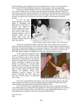 146
the Prime Minister with worldwide fame and eventually became a martyr. A wish occurred in
Him, the Great Will; He and Prakriti combined. As Satyanarayan, none can judge Dadaji.
When I was asked in Bombay for my reaction to Dadaji's arrest, I gave a huge laugh and
said, "This is Dadaji's Leela." A person cannot do anything. Everything is His play. Due to the
ego of mind, one cannot see Him. Dada moves the Creation by mind. He leaves the mind to move
in its natural tendencies, and when the time comes, He stamps. After the 1973 case, all unwanted
devotees were gone, only a few genuine ones stayed. Dadaji is not interested in collecting
disciples.
In 1977, our Dada
began traveling to meet with
people in Chandigarh and
Delhi, India. In 1978, Harvey
Freeman met Dadaji in
Calcutta. Dadaji said to him,
“Now I will go to the USA.”
From 1978 to 1984, Harvey
facilitated Dadaji’s visits to
England, Europe and the
United States each year
during the summer months of
May, June and July.
Harvey Freeman speaks at Dada’s request, Utsav 1978 Calcutta
The Gurus are all afraid of Dada's challenge. Truth, none can defy. In time, all Gurus,
priests and self-styled Bhagawans will be extinct with their so-called "religious" institutions gone.
In the Age of Satyanarayan, Dadaji in consciousness will prevail. The miracle of Dada is with the
Satyanarayan portrait and with Mahanam. With these, Truth enters the houses of the East and
West alike. Dada establishes that Mahanam is One, Life is One and within everyone.
At the annual Utsav gathering which
is held in a rented hall in Calcutta, people
from far off places come to enjoy the inner
illumination of Satyanarayan in the physical
presence of Dadaji. Food is provided without
charge to hundreds of people for two days.
During the gathering, our Universal Elder
Brother proves the Oneness of all brothers
and sisters of the world and He demonstrates
there is neither Hindu nor Muslim, neither
Christian nor Buddhist. During Utsav
differences dissolve, Oneness of Truth
prevails. Originally the whole world was
One. Due to mind's nature, it is partitioned
into so many.
Abhi Bhattacharya and Dadaji at Utsav 1983 Calcutta
Now Utsav is being held in many places in the world when people gather to talk about
Truth and enjoy His Presence. In this way, Dadaji gradually establishes Truth is One, which
means nothing exists without Him, the One Who is within all forms.
It is very difficult to stay with Dadaji all the time. Few can stay, only those whom He
wants. Mind cannot stay with beyond mind, with Him. So, He becomes gradually more and more
exclusive for Truth's final play. Now, (late 1980's) He is more unpredictable. Books are now
being published for scriptures for those who cannot meet Dada directly.
Love, love, love,
Abhi
 