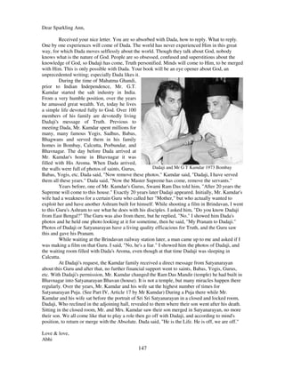 147
Dear Sparkling Ann,
Received your nice letter. You are so absorbed with Dada, how to reply. What to reply.
One by one experiences will come of Dada. The world has never experienced Him in this great
way, for which Dada moves selflessly about the world. Though they talk about God, nobody
knows what is the nature of God. People are so obsessed, confused and superstitious about the
knowledge of God, so Dadaji has come, Truth personified. Minds will come to Him, to be merged
with Him. This is only possible with Dada. Your book will be an eye opener about God, an
unprecedented writing; especially Dada likes it.
During the time of Mahatma Ghandi,
prior to Indian Independence, Mr. G.T.
Kamdar started the salt industry in India.
From a very humble position, over the years
he amassed great wealth. Yet, today he lives
a simple life devoted fully to God. Over 100
members of his family are devotedly living
Dadaji's message of Truth. Previous to
meeting Dada, Mr. Kamdar spent millions for
many, many famous Yogis, Sadhus, Babas,
Bhagwans and served them in his family
homes in Bombay, Calcutta, Porbundar, and
Bhavnagar. The day before Dada arrived at
Mr. Kamdar's home in Bhavnagar it was
filled with His Aroma. When Dada arrived,
the walls were full of photos of saints, Gurus, Dadaji and Mr G T Kamdar 1973 Bombay
Babas, Yogis, etc. Dada said, "Now remove these photos." Kamdar said, "Dadaji, I have served
them all these years." Dada said, "Now the Master Supreme has come, remove the servants."
Years before, one of Mr. Kamdar's Gurus, Swami Ram Das told him, "After 20 years the
Supreme will come to this house." Exactly 20 years later Dadaji appeared. Initially, Mr. Kamdar's
wife had a weakness for a certain Guru who called her "Mother," but who actually wanted to
exploit her and have another Ashram built for himself. While shooting a film in Brindavan, I went
to this Guru's Ashram to see what he does with his disciples. I asked him, "Do you know Dadaji
from East Bengal?" The Guru was also from there, but he replied, "No." I showed him Dada's
photos and he held one photo looking at it for sometime, then he said, "My Pranam to Dadaji."
Photos of Dadaji or Satyanarayan have a living quality efficacious for Truth, and the Guru saw
this and gave his Pranam.
While waiting at the Brindavan railway station later, a man came up to me and asked if I
was making a film on that Guru. I said, "No, he's a liar." I showed him the photos of Dadaji, and
the waiting room filled with Dada's Aroma, even though at that time Dadaji was sleeping in
Calcutta.
At Dadaji's request, the Kamdar family received a direct message from Satyanarayan
about this Guru and after that, no further financial support went to saints, Babas, Yogis, Gurus,
etc. With Dadaji's permission, Mr. Kamdar changed the Ram Das Mandir (temple) he had built in
Bhavnagar into Satyanarayan Bhavan (house). It is not a temple, but many miracles happen there
regularly. Over the years, Mr. Kamdar and his wife sat the highest number of times for
Satyanarayan Puja. (See Part IV, Article 17 by Mr Kamdar) During a Puja there while Mr.
Kamdar and his wife sat before the portrait of Sri Sri Satyanarayan in a closed and locked room,
Dadaji, Who reclined in the adjoining hall, revealed to them where their son went after his death.
Sitting in the closed room, Mr. and Mrs. Kamdar saw their son merged in Satyanarayan, no more
their son. We all come like that to play a role then go off with Dadaji, and according to mind's
position, to return or merge with the Absolute. Dada said, "He is the Life. He is off, we are off."
Love & love,
Abhi
 
