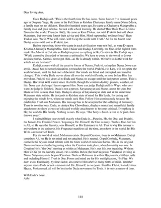148
Dear loving Ann,
Once Dadaji said, "This is the fourth time He has come. Some four or five thousand years
ago in Dvapara Yuga, He came in the Full State as Krishna Chaitanya, family name Nimai Misra,
a family man but no children. Then five hundred years ago, He came as Chaitanya Mahaprabhu a
family man and great scholar, but not with school learning. He started 'Hare Ram, Hare Krishna'
Nama for the world. Then (in 1860), He came as Ram Thakur, not with Prakriti, but told about
Mahanam. But everyone forgot their advice and Him. Mind superseded, not interfered." Ram
Thakur said, "Next, Who will come, will fix up the world with Truth." So for the fourth time
Dadaji comes with and as Prakriti, too.
Before these four, those who came in each civilization were not Full, as were Dvapara
Krishna, Chaitanya Mahaprabhu, Ram Thakur and Dadaji. Currently, the One in the highest form
made His Advent in Calcutta as Dadaji to prove everything is He, Creation is His. Dadaji says,
"World cannot be discarded to become a spiritualist. We have to come to the world to do our
destined works, Karmas, not to get Him....as He is already within. We have to do the work for
which we are destined."
Dadaji, comes with all the creative forces of Nature, Prakriti, to implant Nama. None can
avoid. Dadaji has no school education, yet teaches the world. Prakriti, His Law, will not spare the
world of mind, until the last one is liberated. Our minds are blind and corrupted, and must be
changed. This is why Dada moves alone all over the world selflessly, as none before Him has
ever done. Prakriti will draw all to Dada and Nama; no escape until the last person comes. This is
Dadaji. His Great Will waited since His birth, though He controls destiny, planets, weather, all
life. None can challenge Him or oppose Him. None can judge Dadaji and His Ways, who ever
wants to judge is finished. Dada is not a person. Satyanarayan and Name cannot be seen, but
Dada in form is more than form. Dadaji is always at Satyanarayan state and at the same time
Mahanam state within. He descends to Krishna state of mind for His Leela, for tasting and
enjoying the mind's love, when our minds seek Him. Follow Him continuously because He
establishes Truth and Mahanam. His message has to be accepted for the suffering of humanity.
There is no other way. Dada, as Amiya Roy Chowdhury, displays mental and superficial family
attachments to show us we can't discard worldly attachments to become spiritual. Everything is
He; the world is His family. Nothing is ours. He says, "Our body is hired, a rent to be paid, then
thrown away."
I waited fifteen years to tell exactly what Dada is....Purusha, He, the One, and Prakriti,
the female, His Creative Power, Yogamaya. He, Himself, the One is many. Truth is One. In Him
is All, so He sees the Eternity, sees Himself, as His Existence in All. That is why His Aroma is
everywhere in the universe. His Fragrance manifests all the time, anywhere in the world. It's His
Wish, a reminder of Truth.
For the world of mind, Mahanam exists. Beyond Creation, there is no Mahanam. Dadaji
combines All, but He is not mind and not attached. He is neutral. Gopal Govinda, Mahanam,
connects the beyond mind Infinite with the finite world of mind and forms. This is the original
Nama and was set in the beginning when the Creation took place, when humanity was one. In
Creation He is "the One" moving us within as Mahanam. He is our life, our breathing. Without
Him we die (in the worldly sense). He is within. Below the heart region is Vrindavan existing as
Nama. Satyanarayan is beyond Creation. Dada as Mahanam is within His parents, children, wife
and including Himself. Truth is One. Forms and mind are for His multiplication, His Play. We
don't exist. Eventually, by time-factor, all come to Him after so many births of mind. Whether
anyone meets Dada or not is immaterial. He, Himself, is everyone. Buddha, Christ, Ramakrishna,
Hazrat, Mohammed, all will be lost in the Dada movement for Truth. It is only a matter of time.
With Dada's Love,
Abhi
 