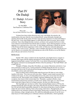 198
Part IV
On Dadaji
11 Dadaji: A Love
Story
by Ann Mills
San Francisco, California USA
Photo right:
Ann and Dada in Houston Texas 1986
Volumes have been written about the early years with Dadaji, the miracles, the
manifestations, the years when he was revealing himself, seeing thousands of people and
speaking about Truth. In this article, I'll share some personal experiences I've had with Dadaji in
the later years. Years when Dadaji appears to suffer physically and on occasion, shows mental
confusion. Years when Dadaji becomes exclusive, yet draws a few genuine God lovers to him.
Years when he reveals himself more directly than ever before. Years when he prepares us for his
departure. It is a personal story, a love story. As only Dadaji could design, it blends the mystery
of the Divine and the human experiences in this world. As Dada once said with enthusiastic
certainty, "He is such a Lover!" That He is. And, as brothers and sisters in Truth, His Divine Love
can be shared as we remember Him while playing our roles in His World as we see His Hand at
play in the joys and sorrows of our lives.
Reflections
October 1987. Alone, I settled in for the long Pacific route flight from Los Angeles to
Calcutta. Once again I felt the tingling anticipation of seeing Dadaji but this time, after what
happened during Dada's summer visit to the USA, it was mixed with great deal of apprehension.
My luggage consisted of an unmanageable 60 kilos of the first printing of "The Truth Within" and
a small carry on.
Thoughts of Dadaji, Amiya Roy Chowdhury, are constant. Mysterious and elusive, I can
never catch him as much as I try. Various memories of Dadaji during the previous six years of
traveling with him in the US and abroad float through my mind, eliciting raptures akin to those
described by various saints and mystics.
Then I recalled a brief comment Dada made the previous fall when we were sitting
together in his home. "Next time you will come alone." Dadaji's casual remark reassured me I
would see him again. As close as he had embraced me in his work, I never knew how long he
would let me stay. Most people come to Dadaji, experience Mahanam and, with very few
exceptions, they return to their normal daily lives. Thereafter, a gradual, effortless, inner
transformation and growing awareness of Truth occurs. If they come again, it is only for brief
visits to pay their respects and to sit in Dada's presence. He does not collect devotees.
The long flight gave me hours to reflect. Since hearing Dadaji's name in 1979 my life
changed dramatically again and again. One major shift after the next left me drifting, my belief in
free will and individual responsibility shattered. It's often observed that those closest to Dadaji
endure the most extreme suffering. Some call it testing. I don't know. Throughout the years,
nothing and no one remained constant except Dadaji. During times of suffering, His Love was my
only sustenance, refuge, strength and joy. His subtle but undeniable presence in my life was a
daily beacon of Truth enabling me to withstand confusion and difficulties, which I gradually
 