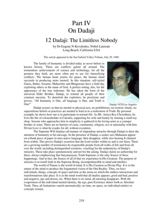 219
Part IV
On Dadaji
12 Dadaji: The Limitless Nobody
by Dr Eugene N Kovalenko, Nobel Laureate
Long Beach, California USA
This article appeared in the San Gabriel Valley Tribune, July 29, 1980.
The family of humanity is divided today as never before in
known history. There are conflicts galore all around. The
tremendous achievements of science and technology, for all the
promise they hold, are more often put to use for intensifying
conflicts. The human heart yearns for peace, the human mind
succeeds in producing more turmoil. In this situation, self-styled
Gurus, Babas, Swamis, Maharishis and Bhagawans have a field day
exploiting others in the name of God. A perfect setting, this, for the
appearance of the true redeemer. He has taken the form of the
universal Elder Brother, Dadaji, to remind all people of their
common ancestry. To demolish the exploiters, he proclaims and
proves, "All humanity is One, all language is One, and Truth is
One!" Dadaji 1978 Los Angeles
Dadaji assures us that no mental or physical acts, no prohibitions, no esoteric rituals, no
superstitious beliefs or practices are needed to lead us to a realization of Truth. By personal
example, he shows how one is to participate in normal life. As Mr. Amiya Roy Chowdhury, he
lives the life of a householder in Calcutta, supporting his wife and family by running a small toy
shop. Anyone who approaches him in simplicity is gathered in his loving arms as a younger
brother or sister. There are no barriers of caste, community, religion, sex or nationality with him.
Divine Love is what he exudes for all, without exception.
The Supreme Will displays all manner of stupendous miracles through Dadaji to draw the
attention of humanity to his message. In the presence of Dadaji, a seeker sees Mahanam appear
on a blank piece of paper in ones native language, then disappear, while also hearing It chanted
from within. This proves Dadaji's assertion that the Lord resides within us and is our Guru. There
are a growing number of testimonies by responsible people from all walks of life and from all
over the world, including distinguished scientists, vouching for the authenticity of Dadaji's
miracles. These take place spontaneously and not for the asking. Dadaji claims no authorship for
these, always emphasizing that Satyanarayan, Truth Supreme, is the only Source of these
happenings. And in fact, the Source of all of that we experience in His Creation. The purpose of
miracles is to instill faith in the Supreme Being, incomprehensible to mind and intellect.
The world of Nature is the world of mind. It is His Creation as Divine Play. It is in the
nature of the mind to produce the fragmented vision of the One Reality. Thus, we have
individuals, things, concepts of space and time as the arena on which the endless interactions and
transformations take place. It is in the mind world that all duality appears, good and bad, positive
and negative, ups and downs, etc. When there is no mind, all meaning disappears. With the
evaporation of the individual mental identity, the ego, pure Existence shines forth as Absolute
Truth. Then, all limitations vanish automatically; no time, no space, no individual entities or
concepts remain.
 