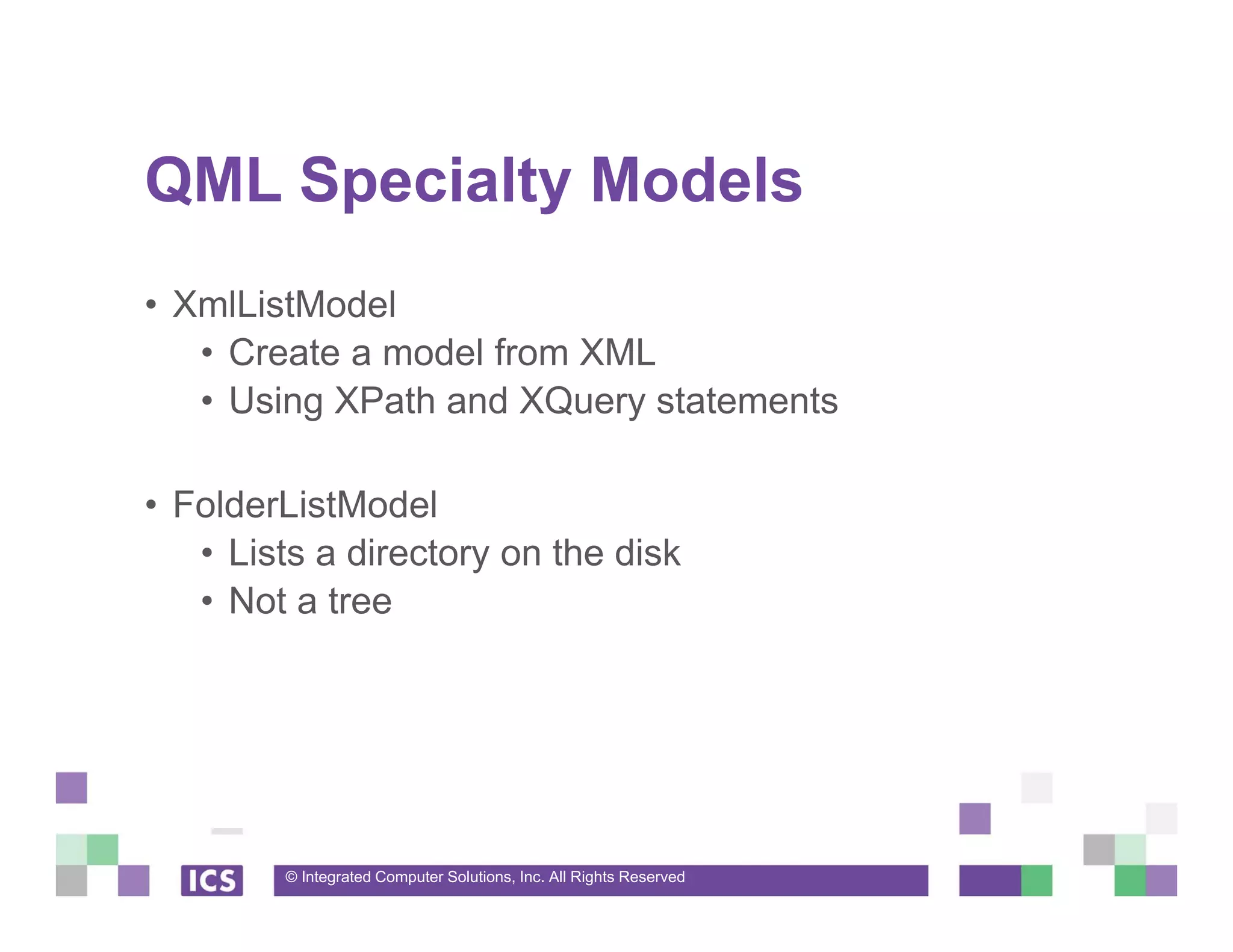 © Integrated Computer Solutions, Inc. All Rights Reserved
QML Specialty Models
• XmlListModel
• Create a model from XML
• Using XPath and XQuery statements
• FolderListModel
• Lists a directory on the disk
• Not a tree
 
