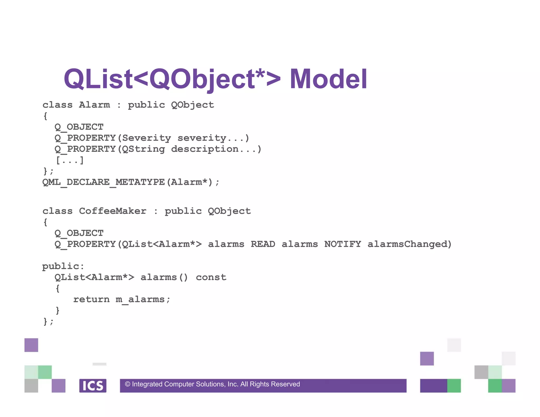 © Integrated Computer Solutions, Inc. All Rights Reserved
QList<QObject*> Model
class Alarm : public QObject
{
Q_OBJECT
Q_PROPERTY(Severity severity...)
Q_PROPERTY(QString description...)
[...]
};
QML_DECLARE_METATYPE(Alarm*);
class CoffeeMaker : public QObject
{
Q_OBJECT
Q_PROPERTY(QList<Alarm*> alarms READ alarms NOTIFY alarmsChanged)
public:
QList<Alarm*> alarms() const
{
return m_alarms;
}
};
 