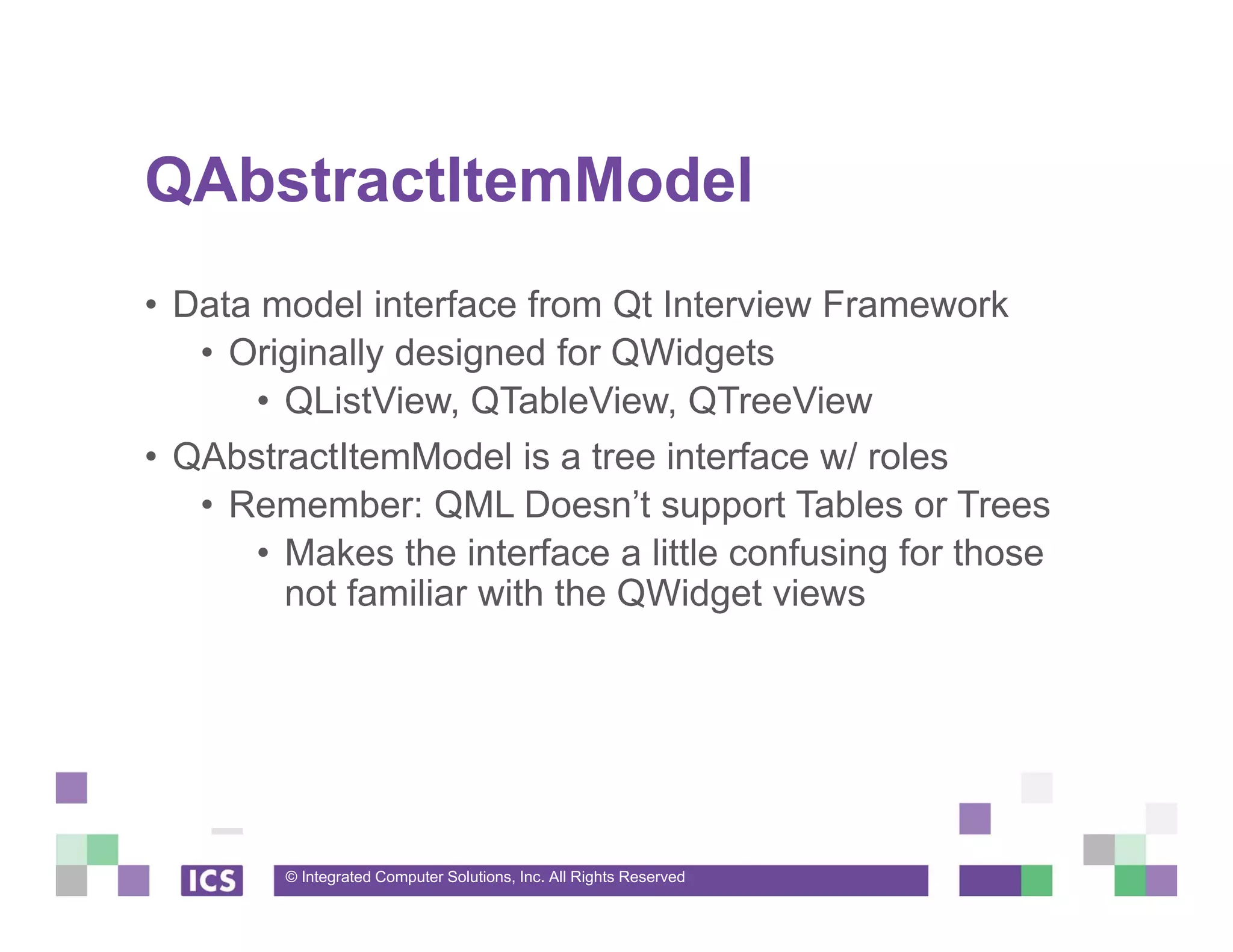© Integrated Computer Solutions, Inc. All Rights Reserved
QAbstractItemModel
• Data model interface from Qt Interview Framework
• Originally designed for QWidgets
• QListView, QTableView, QTreeView
• QAbstractItemModel is a tree interface w/ roles
• Remember: QML Doesn’t support Tables or Trees
• Makes the interface a little confusing for those
not familiar with the QWidget views
 
