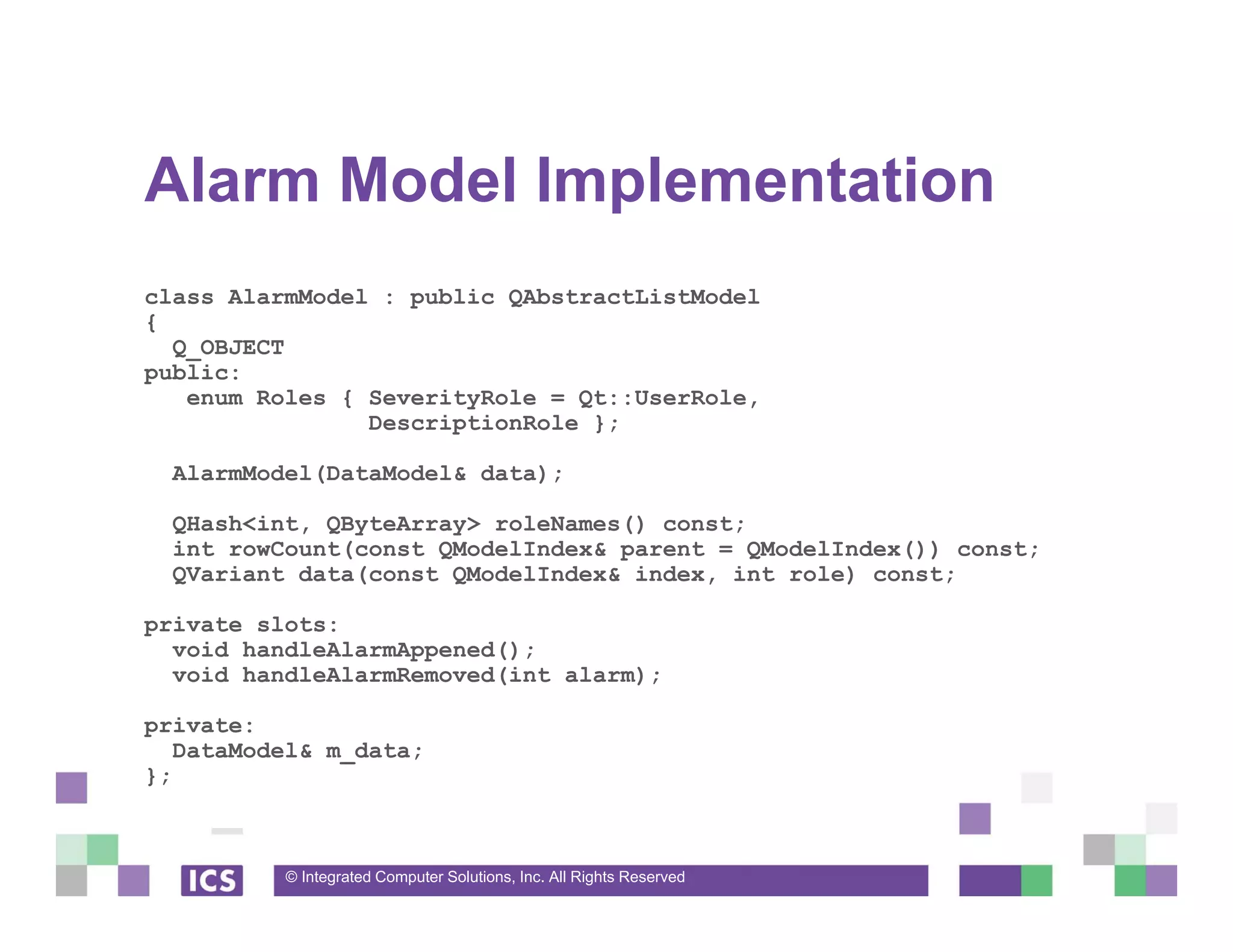 © Integrated Computer Solutions, Inc. All Rights Reserved
Alarm Model Implementation
class AlarmModel : public QAbstractListModel
{
Q_OBJECT
public:
enum Roles { SeverityRole = Qt::UserRole,
DescriptionRole };
AlarmModel(DataModel& data);
QHash<int, QByteArray> roleNames() const;
int rowCount(const QModelIndex& parent = QModelIndex()) const;
QVariant data(const QModelIndex& index, int role) const;
private slots:
void handleAlarmAppened();
void handleAlarmRemoved(int alarm);
private:
DataModel& m_data;
};
 