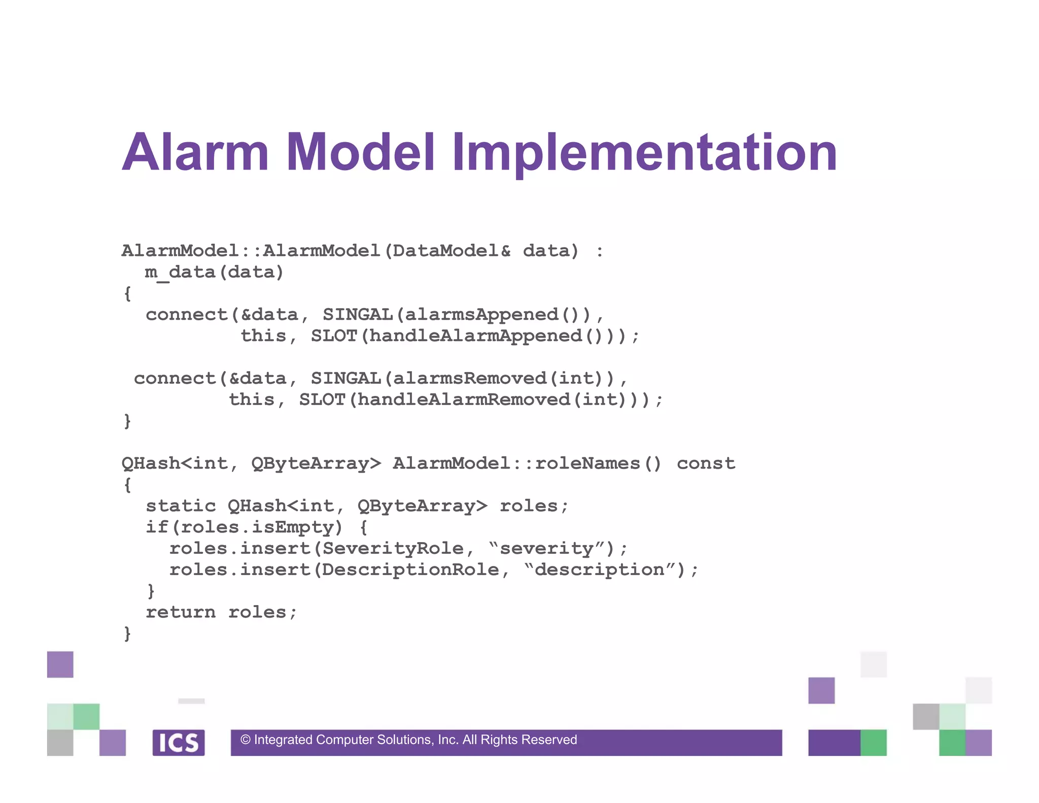 © Integrated Computer Solutions, Inc. All Rights Reserved
Alarm Model Implementation
AlarmModel::AlarmModel(DataModel& data) :
m_data(data)
{
connect(&data, SINGAL(alarmsAppened()),
this, SLOT(handleAlarmAppened()));
connect(&data, SINGAL(alarmsRemoved(int)),
this, SLOT(handleAlarmRemoved(int)));
}
QHash<int, QByteArray> AlarmModel::roleNames() const
{
static QHash<int, QByteArray> roles;
if(roles.isEmpty) {
roles.insert(SeverityRole, “severity”);
roles.insert(DescriptionRole, “description”);
}
return roles;
}
 