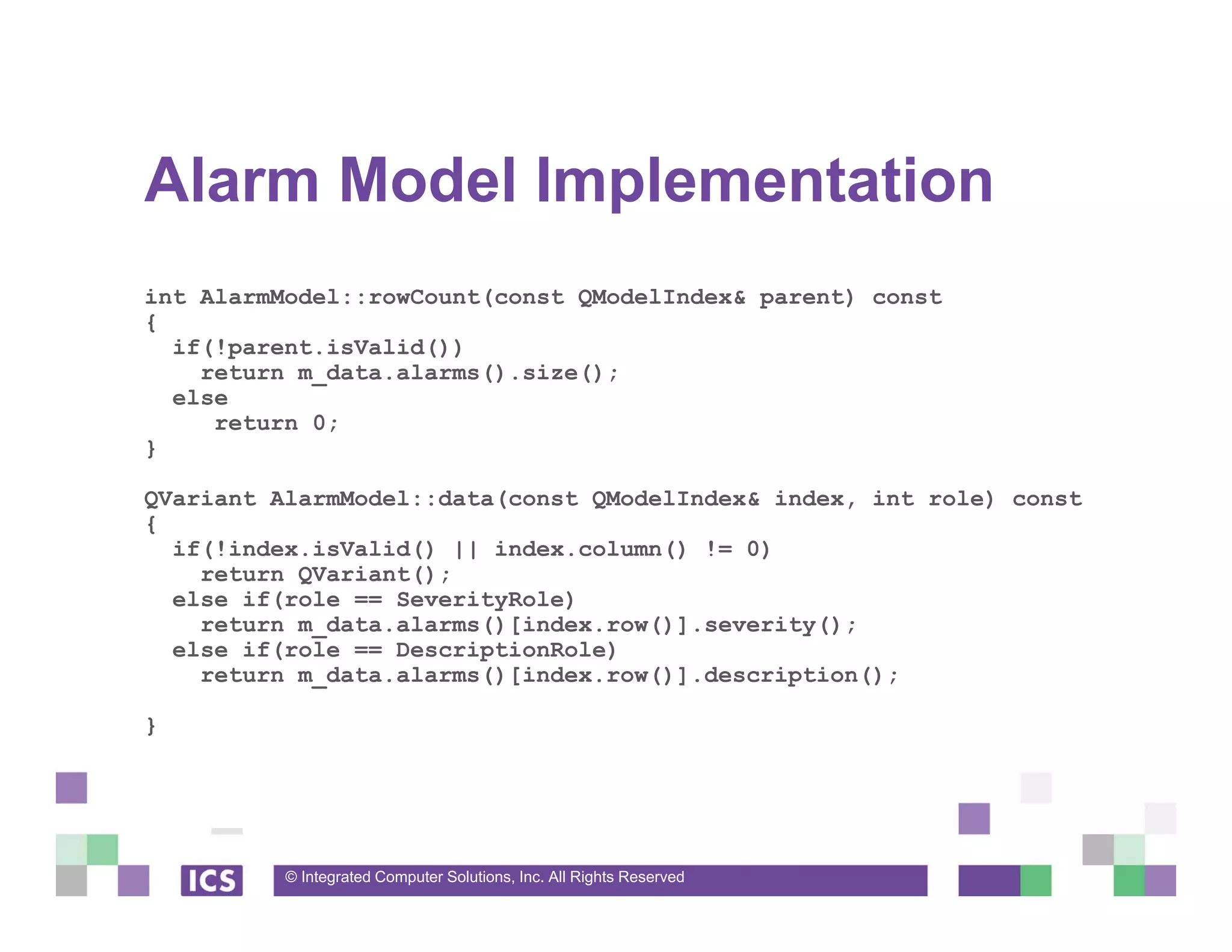 © Integrated Computer Solutions, Inc. All Rights Reserved
Alarm Model Implementation
int AlarmModel::rowCount(const QModelIndex& parent) const
{
if(!parent.isValid())
return m_data.alarms().size();
else
return 0;
}
QVariant AlarmModel::data(const QModelIndex& index, int role) const
{
if(!index.isValid() || index.column() != 0)
return QVariant();
else if(role == SeverityRole)
return m_data.alarms()[index.row()].severity();
else if(role == DescriptionRole)
return m_data.alarms()[index.row()].description();
}
 