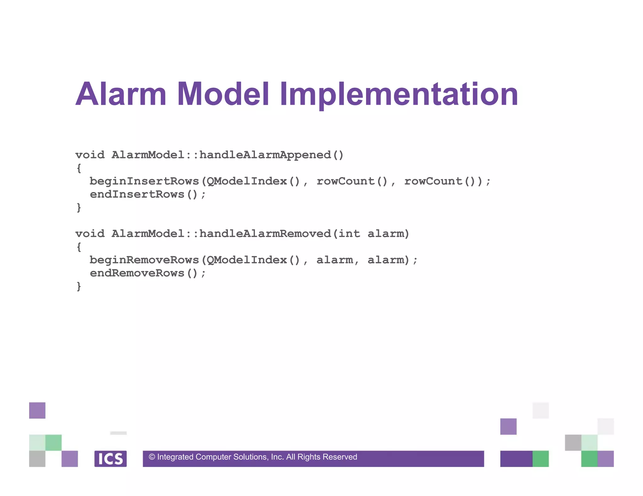 © Integrated Computer Solutions, Inc. All Rights Reserved
Alarm Model Implementation
void AlarmModel::handleAlarmAppened()
{
beginInsertRows(QModelIndex(), rowCount(), rowCount());
endInsertRows();
}
void AlarmModel::handleAlarmRemoved(int alarm)
{
beginRemoveRows(QModelIndex(), alarm, alarm);
endRemoveRows();
}
 