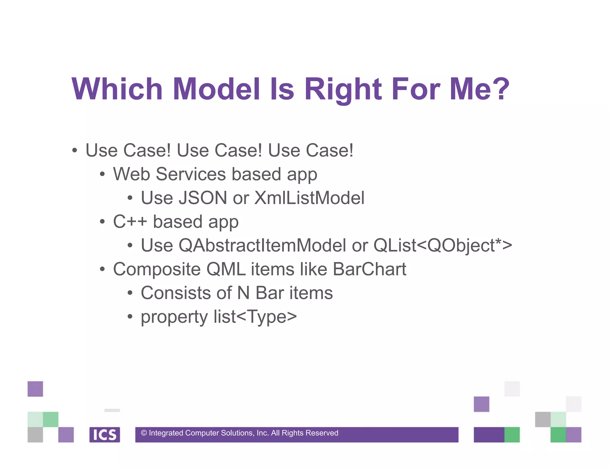 © Integrated Computer Solutions, Inc. All Rights Reserved
Which Model Is Right For Me?
• Use Case! Use Case! Use Case!
• Web Services based app
• Use JSON or XmlListModel
• C++ based app
• Use QAbstractItemModel or QList<QObject*>
• Composite QML items like BarChart
• Consists of N Bar items
• property list<Type>
 