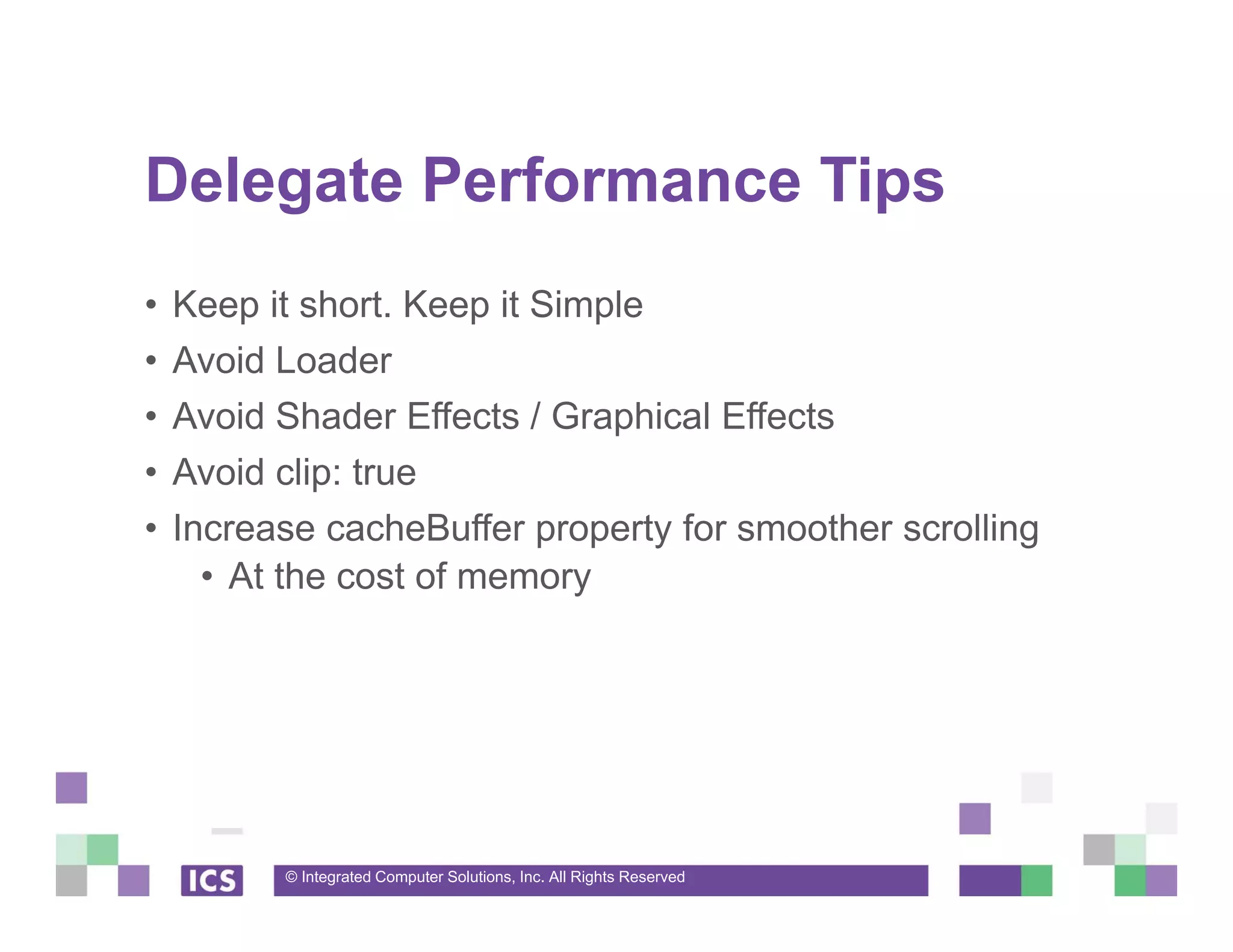 © Integrated Computer Solutions, Inc. All Rights Reserved
Delegate Performance Tips
• Keep it short. Keep it Simple
• Avoid Loader
• Avoid Shader Effects / Graphical Effects
• Avoid clip: true
• Increase cacheBuffer property for smoother scrolling
• At the cost of memory
 