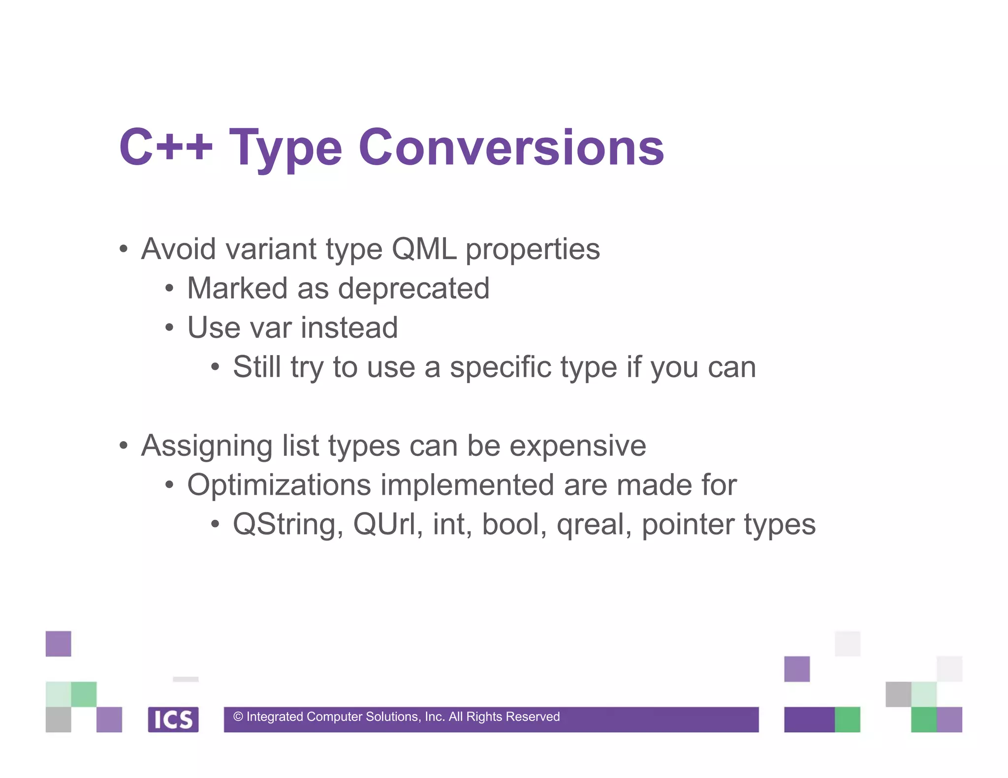 © Integrated Computer Solutions, Inc. All Rights Reserved
C++ Type Conversions
• Avoid variant type QML properties
• Marked as deprecated
• Use var instead
• Still try to use a specific type if you can
• Assigning list types can be expensive
• Optimizations implemented are made for
• QString, QUrl, int, bool, qreal, pointer types
 