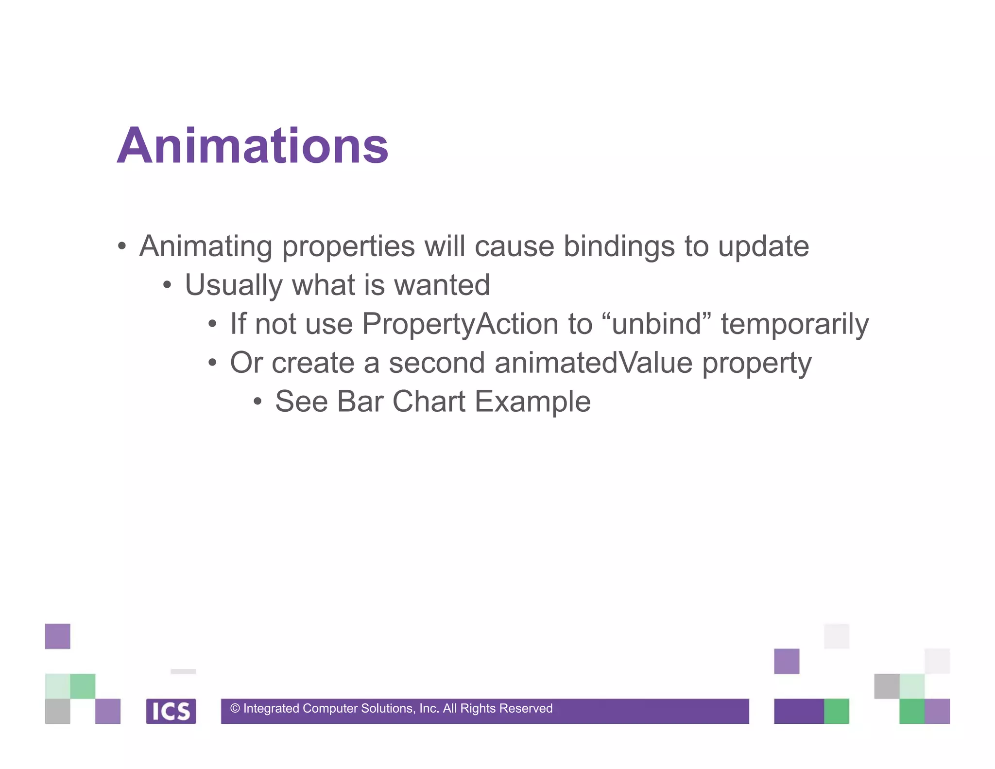 © Integrated Computer Solutions, Inc. All Rights Reserved
Animations
• Animating properties will cause bindings to update
• Usually what is wanted
• If not use PropertyAction to “unbind” temporarily
• Or create a second animatedValue property
• See Bar Chart Example
 