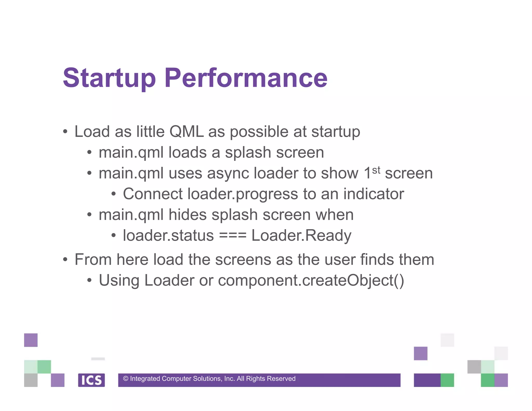 © Integrated Computer Solutions, Inc. All Rights Reserved
Startup Performance
• Load as little QML as possible at startup
• main.qml loads a splash screen
• main.qml uses async loader to show 1st screen
• Connect loader.progress to an indicator
• main.qml hides splash screen when
• loader.status === Loader.Ready
• From here load the screens as the user finds them
• Using Loader or component.createObject()
 