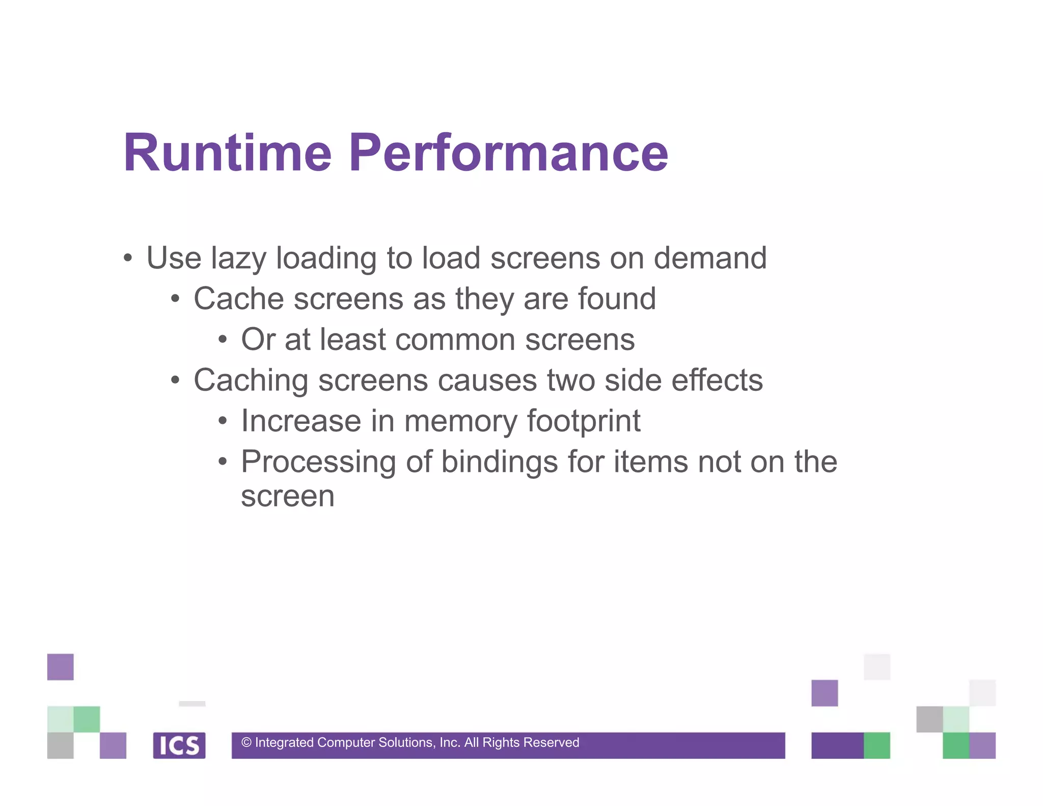 © Integrated Computer Solutions, Inc. All Rights Reserved
Runtime Performance
• Use lazy loading to load screens on demand
• Cache screens as they are found
• Or at least common screens
• Caching screens causes two side effects
• Increase in memory footprint
• Processing of bindings for items not on the
screen
 