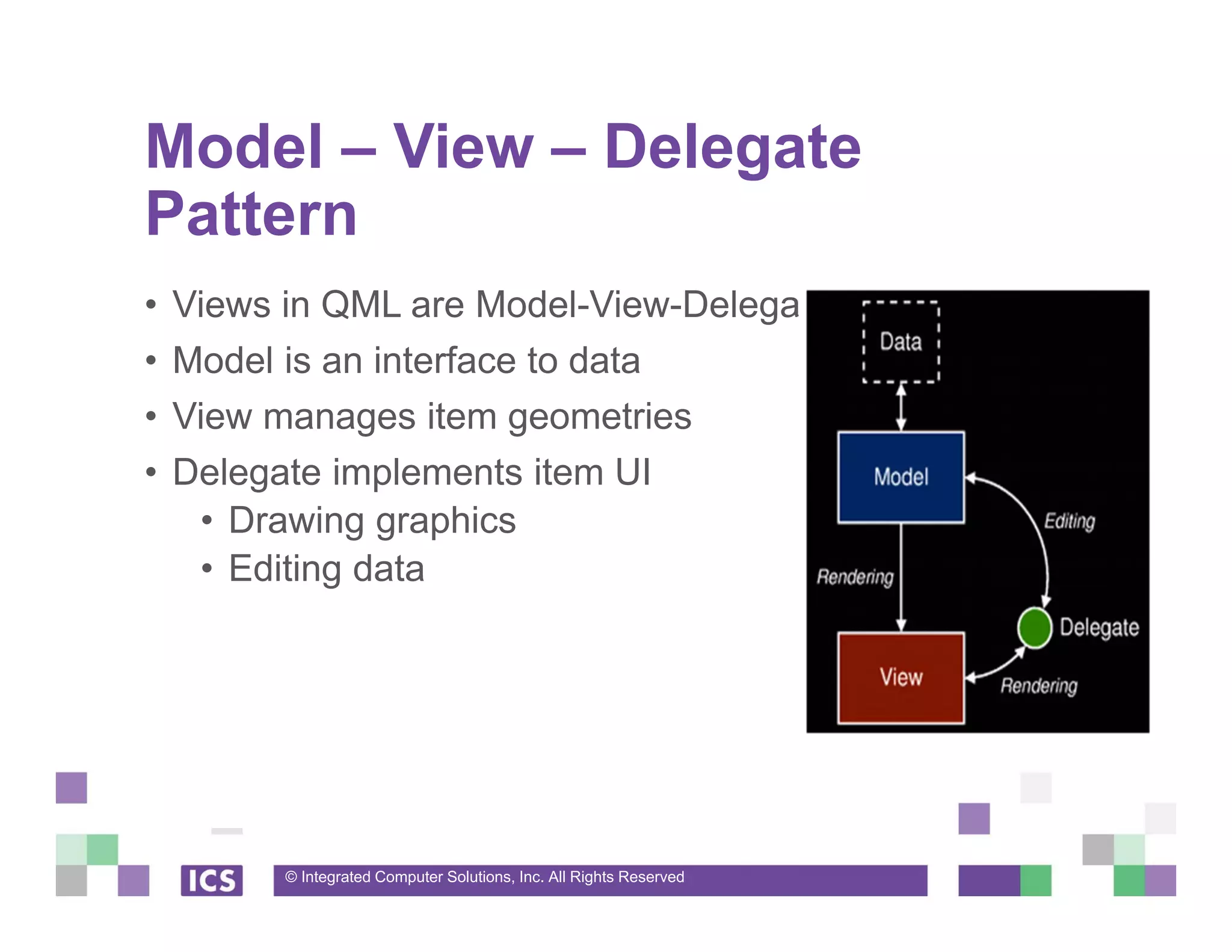 © Integrated Computer Solutions, Inc. All Rights Reserved
Model – View – Delegate
Pattern
• Views in QML are Model-View-Delegate
• Model is an interface to data
• View manages item geometries
• Delegate implements item UI
• Drawing graphics
• Editing data
 