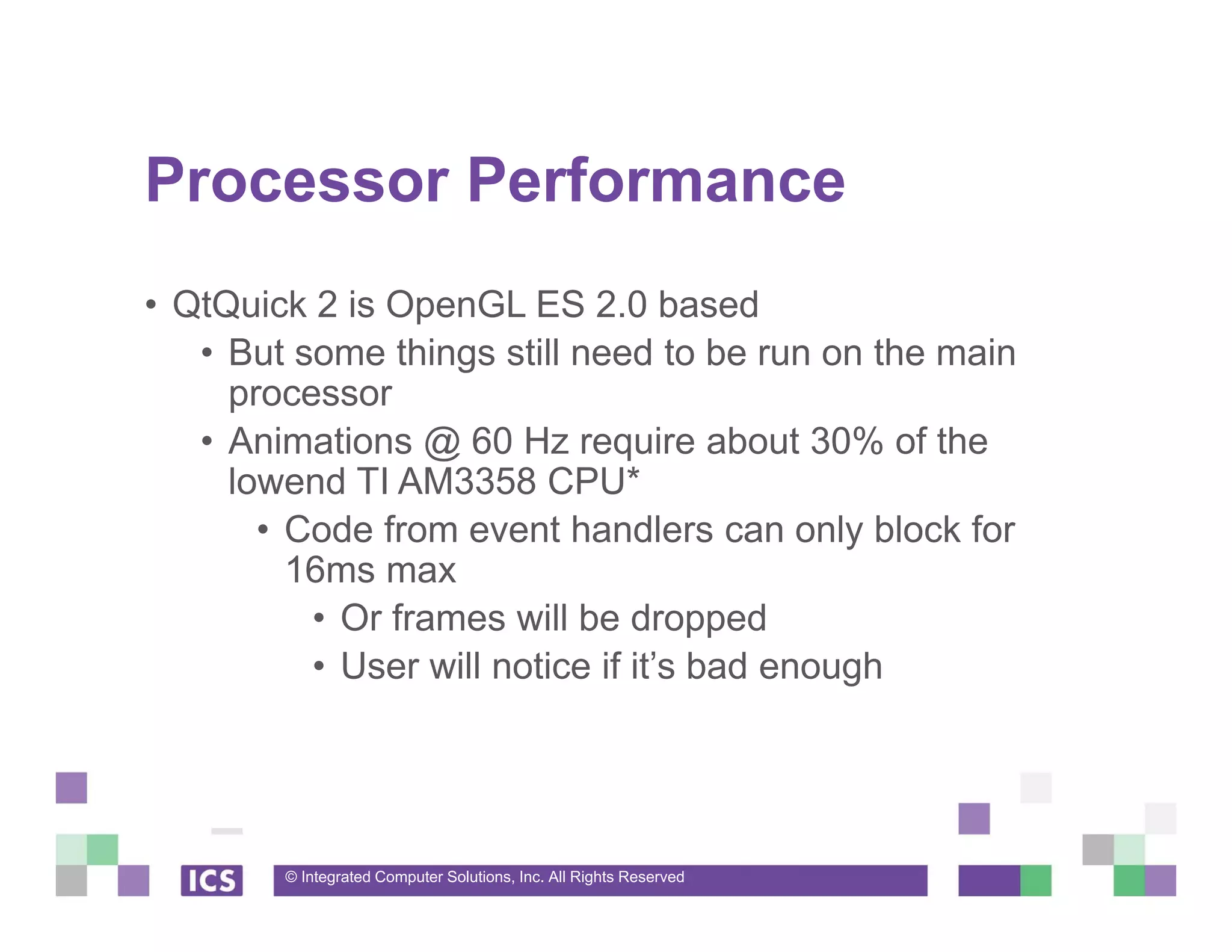 © Integrated Computer Solutions, Inc. All Rights Reserved
Processor Performance
• QtQuick 2 is OpenGL ES 2.0 based
• But some things still need to be run on the main
processor
• Animations @ 60 Hz require about 30% of the
lowend TI AM3358 CPU*
• Code from event handlers can only block for
16ms max
• Or frames will be dropped
• User will notice if it’s bad enough
 