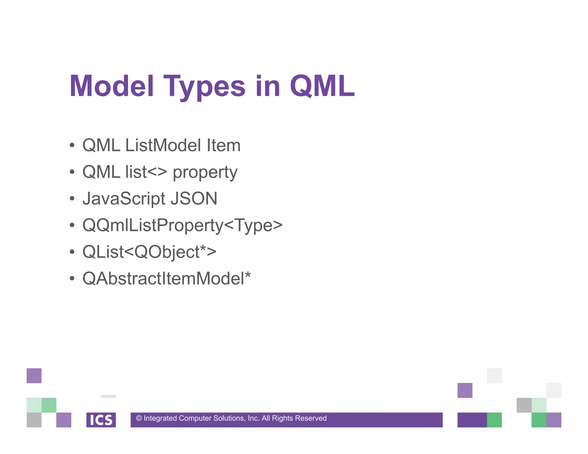 © Integrated Computer Solutions, Inc. All Rights Reserved
Model Types in QML
• QML ListModel Item
• QML list<> property
• JavaScript JSON
• QQmlListProperty<Type>
• QList<QObject*>
• QAbstractItemModel*
 