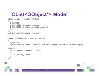 © Integrated Computer Solutions, Inc. All Rights Reserved
QList<QObject*> Model
class Alarm : public QObject
{
Q_OBJECT
Q_PROPERTY(Severity severity...)
Q_PROPERTY(QString description...)
[...]
};
QML_DECLARE_METATYPE(Alarm*);
class CoffeeMaker : public QObject
{
Q_OBJECT
Q_PROPERTY(QList<Alarm*> alarms READ alarms NOTIFY alarmsChanged)
public:
QList<Alarm*> alarms() const
{
return m_alarms;
}
};
 