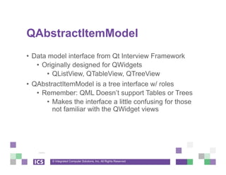 © Integrated Computer Solutions, Inc. All Rights Reserved
QAbstractItemModel
• Data model interface from Qt Interview Framework
• Originally designed for QWidgets
• QListView, QTableView, QTreeView
• QAbstractItemModel is a tree interface w/ roles
• Remember: QML Doesn’t support Tables or Trees
• Makes the interface a little confusing for those
not familiar with the QWidget views
 