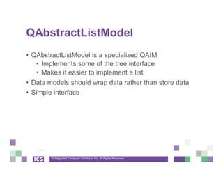 © Integrated Computer Solutions, Inc. All Rights Reserved
QAbstractListModel
• QAbstractListModel is a specialized QAIM
• Implements some of the tree interface
• Makes it easier to implement a list
• Data models should wrap data rather than store data
• Simple interface
 