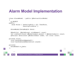 © Integrated Computer Solutions, Inc. All Rights Reserved
Alarm Model Implementation
class AlarmModel : public QAbstractListModel
{
Q_OBJECT
public:
enum Roles { SeverityRole = Qt::UserRole,
DescriptionRole };
AlarmModel(DataModel& data);
QHash<int, QByteArray> roleNames() const;
int rowCount(const QModelIndex& parent = QModelIndex()) const;
QVariant data(const QModelIndex& index, int role) const;
private slots:
void handleAlarmAppened();
void handleAlarmRemoved(int alarm);
private:
DataModel& m_data;
};
 