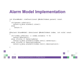 © Integrated Computer Solutions, Inc. All Rights Reserved
Alarm Model Implementation
int AlarmModel::rowCount(const QModelIndex& parent) const
{
if(!parent.isValid())
return m_data.alarms().size();
else
return 0;
}
QVariant AlarmModel::data(const QModelIndex& index, int role) const
{
if(!index.isValid() || index.column() != 0)
return QVariant();
else if(role == SeverityRole)
return m_data.alarms()[index.row()].severity();
else if(role == DescriptionRole)
return m_data.alarms()[index.row()].description();
}
 