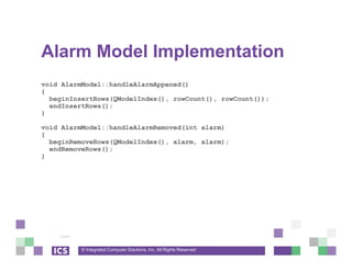 © Integrated Computer Solutions, Inc. All Rights Reserved
Alarm Model Implementation
void AlarmModel::handleAlarmAppened()
{
beginInsertRows(QModelIndex(), rowCount(), rowCount());
endInsertRows();
}
void AlarmModel::handleAlarmRemoved(int alarm)
{
beginRemoveRows(QModelIndex(), alarm, alarm);
endRemoveRows();
}
 