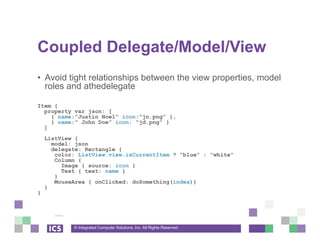 © Integrated Computer Solutions, Inc. All Rights Reserved
Coupled Delegate/Model/View
• Avoid tight relationships between the view properties, model
roles and athedelegate
Item {
property var json: [
{ name:”Justin Noel” icon:”jn.png” },
{ name:” John Doe” icon: “jd.png” }
]
ListView {
model: json
delegate: Rectangle {
color: ListView.view.isCurrentItem ? “blue” : “white”
Column {
Image { source: icon }
Text { text: name }
}
MouseArea { onClicked: doSomething(index)}
}
}
 