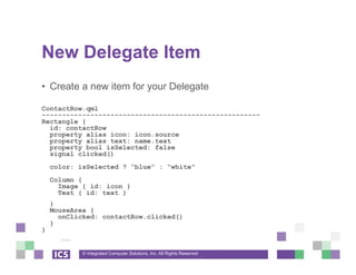 © Integrated Computer Solutions, Inc. All Rights Reserved
New Delegate Item
• Create a new item for your Delegate
ContactRow.qml
------------------------------------------------------
Rectangle {
id: contactRow
property alias icon: icon.source
property alias text: name.text
property bool isSelected: false
signal clicked()
color: isSelected ? “blue” : “white”
Column {
Image { id: icon }
Text { id: text }
}
MouseArea {
onClicked: contactRow.clicked()
}
}
 