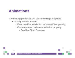 © Integrated Computer Solutions, Inc. All Rights Reserved
Animations
• Animating properties will cause bindings to update
• Usually what is wanted
• If not use PropertyAction to “unbind” temporarily
• Or create a second animatedValue property
• See Bar Chart Example
 