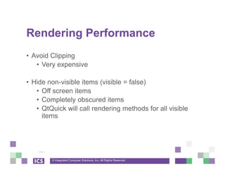 © Integrated Computer Solutions, Inc. All Rights Reserved
Rendering Performance
• Avoid Clipping
• Very expensive
• Hide non-visible items (visible = false)
• Off screen items
• Completely obscured items
• QtQuick will call rendering methods for all visible
items
 
