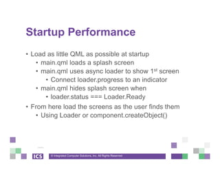 © Integrated Computer Solutions, Inc. All Rights Reserved
Startup Performance
• Load as little QML as possible at startup
• main.qml loads a splash screen
• main.qml uses async loader to show 1st screen
• Connect loader.progress to an indicator
• main.qml hides splash screen when
• loader.status === Loader.Ready
• From here load the screens as the user finds them
• Using Loader or component.createObject()
 