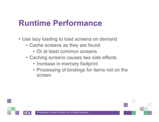 © Integrated Computer Solutions, Inc. All Rights Reserved
Runtime Performance
• Use lazy loading to load screens on demand
• Cache screens as they are found
• Or at least common screens
• Caching screens causes two side effects
• Increase in memory footprint
• Processing of bindings for items not on the
screen
 