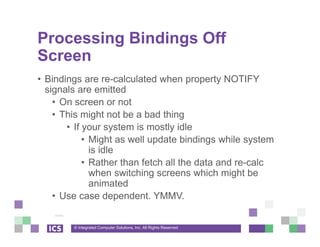 © Integrated Computer Solutions, Inc. All Rights Reserved
Processing Bindings Off
Screen
• Bindings are re-calculated when property NOTIFY
signals are emitted
• On screen or not
• This might not be a bad thing
• If your system is mostly idle
• Might as well update bindings while system
is idle
• Rather than fetch all the data and re-calc
when switching screens which might be
animated
• Use case dependent. YMMV.
 