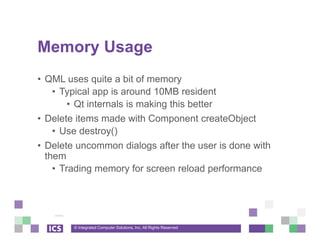 © Integrated Computer Solutions, Inc. All Rights Reserved
Memory Usage
• QML uses quite a bit of memory
• Typical app is around 10MB resident
• Qt internals is making this better
• Delete items made with Component createObject
• Use destroy()
• Delete uncommon dialogs after the user is done with
them
• Trading memory for screen reload performance
 